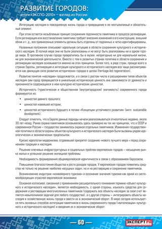— 60 —
Интеграцию наследия в повседневную жизнь города и превращение в ее неотъемлемый и обязатель-
ный элемент.
При этом остается незыблемым принцип сохранения подлинности памятника в процессе регенерации.
Если регенерация или восстановление памятника требуют внесения изменений в его конструкцию, внешний
облик и т. д., все привнесенные элементы должны быть отделены от подлинных и четко идентифицированы.
Названные положения описывают идеальную ситуацию в области сохранения культурного и историче-
ского наследия. В полной мере они не были реализованы и не могут быть реализованы ни в одном горо-
де мира. В противном случае города превратились бы в музеи, непригодные ни для нормальной жизни,
ни для экономической деятельности. Вместе с тем в развитых странах политика в области сохранения и
регенерации наследия основывается именно на этих принципах. Более того, в ряде стран, прежде всего в
странах Европы, регенерация и интеграция культурного и исторического наследия все чаще рассматрива-
ются как движущая сила развития исторических городов в целом (heritage-led regeneration).
Развитие понятия «наследие» продолжается, и в связи с ростом числа и расширением типов объектов
наследия сам город превращается в уникальную историческую ценность вне зависимости от древности и
признанности содержащихся в нем культурно-исторических ценностей.
Историчность (туристическая и общественная (внутригородская) значимость) современного города
формируется из:
•	 ценностей давнего прошлого;
•	 ценностей новейшей истории;
•	 ценностей исторического будущего в логике «Концепции устойчивого развития» (англ. sustainable
development).
Следует отметить, что в Европе данные подходы начали реализовываться относительно недавно, около
30 лет назад. Ранее охрана памятников основывалась здесь примерно на тех же принципах, что в СССР и
современной России – государство занималось охраной отдельных памятников. Изменения государствен-
ной политики в области охраны объектов культурного и исторического наследия были вызваны рядом иде-
ологических и экономических предпосылок:
Кризис идеологии модернизма, отдававшей приоритет созданию «нового лучшего мира » перед сохра-
нением традиций и наследия.
Решение ключевых инфраструктурных и социальных проблем европейских городов – насыщение рын-
ка жилья и успешное решение жилищной проблемы.
Необходимость формирования общеевропейской идентичности в связи с образованием Евросоюза.
Повышение благосостояния общества и роста доходов городов. У европейских городов появились сред-
ства не только на решение наиболее насущных задач, но и на реставрацию и сохранение памятников.
Возникновение индустрии «конвейерного туризма» и осознание значения туризма как одной из систе-
мообразующих отраслей европейской экономики.
Основной коллизией, связанной с применением расширительного понимания термина «объект культур-
ного и исторического наследия», является необходимость, с одной стороны, изыскать средства для со-
держания и реставрации многочисленных памятников (содержать все объекты наследия за свой счет яв-
ляется невыполнимой задачей для любого государства), а с другой стороны – интегрировать объекты на-
следия в хозяйственную жизнь города и ввести их в экономический оборот. В мире сегодня используют-
ся пять основных способов интеграции памятников в жизнь современного города («витализации» культур-
ного и исторического наследия) и введения их в экономический оборот:
 