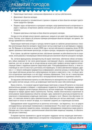 — 61 —
•	 Приватизация памятников с наложением обременения на частных собственников.
•	 Девелопмент объектов наследия.
•	 Развитие культурного и познавательного туризма и создание на базе объектов наследия туристи-
ческих продуктов и брендов.
•	 Продажа «ауры» исторического и культурного наследия, когда привлекательность исторических го-
родов и отдельных исторических районов используется для увеличения стоимости новой недви-
жимости.
•	 Создание креативных кластеров на базе объектов культурного наследия.
Ни один из этих методов нельзя признать идеальным, каждый из них имеет свои существенные недо-
статки. Поэтому, если говорить об успешных примерах регенерации объектов наследия, как правило, эти
методы применяются в комплексе.
Приватизация памятников истории и культуры является одним из наиболее распространенных спосо-
бов капитализации объектов наследия и привлечения частных инвестиций на их реставрацию и содержа-
ние. Во Франции по состоянию на начало 2008 года в частной собственности находилось более 49,5%
зданий, признанных памятниками архитектуры, истории и культуры, находящихся под охраной государства.
В тех странах, где работает подобная система, собственник принимает на себя обязательства по сохра-
нению, использованию и популяризации (обеспечению доступа населения) объектов культурного наследия.
Так, согласно французскому законодательству об охране памятников, собственник обязан согласовы-
вать любые изменения (в том числе реконструкцию и реставрацию) объекта, классифицированного как
памятник, для чего не менее чем за четыре месяца до начала работ префекту региона подается соответ-
ствующая заявка с подробным проектом предстоящих работ. Классифицированные объекты, а также со-
ставляющие их части не могут быть уничтожены или перемещены. О смене собственника (продажа, даре-
ние и т. п.) объекта необходимо предварительно информировать министра культуры и коммуникаций. При
этом новый собственник должен быть заблаговременно поставлен в известность о том, что объект явля-
ется историческим памятником и на него будут наложены обременения. Точно так же с министерством
должно согласовываться любое строительство в непосредственной близости от охраняемого объекта.
За нарушение собственником принятых на себя обязательств законодательство стран ЕС предусматри-
вает крайне жесткие санкции, вплоть до конфискации памятника без каких-либо компенсаций.
Важно отметить, что основной задачей приватизации памятников в странах ЕС является не получение
дополнительных доходов в госбюджет, а освобождение государства от бремени реставрации, содержания
памятников и передача соответствующих обязательств частным владельцам. Реставрация во всем мире
обходится на порядок дороже нового строительства. Поэтому, помимо многочисленных ограничений на
использование приватизированных объектов наследия, здесь применяется целый ряд инструментов эко-
номического стимулирования владельцев памятников – субсидий и льгот. Именно этим обусловлен тот
факт, что памятники являются здесь привлекательными объектами для частных инвестиций, а сами эти
инвестиции не только не наносят им вреда, но и позволяют сохранять их в надлежащем состоянии.
Субсидирование может осуществляться из различных источников – как бюджетных, так и из средств
негосударственных организаций (коммерческие и некоммерческие). Речь может идти о компенсации ча-
сти затрат на сохранение предметов охраны, программах субсидирования определенных видов ремонта.
Субсидии могут быть связаны с дополнительными обязательствами владельца (например, по обеспече-
нию доступа к памятнику).
В мировой практике применяется и другой инструмент поддержки частных владельцев памятников –
стимулирование. Наиболее эффективным инструментом стимулирования частных владельцев объектов
 