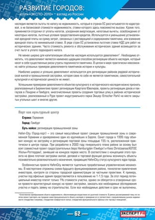 — 62 —
наследия являются льготы по налогу на недвижимость, который в странах ЕС рассчитывается по кадастро-
вой, а не балансовой стоимости недвижимости, ставки которого здесь повсеместно высоки. Кроме того,
применяются отсрочки от уплаты налогов, ускоренная амортизация, налоговые вычеты, освобождение от
некоторых налогов, льготные условия предоставления кредитов. Используется и уменьшение установлен-
ной арендной платы на сумму затрат, связанных с реставрацией и содержанием памятника, или взимание
арендной платы по минимальной ставке. В ряде стран ЕС установлена льготная ставка НДС для работ на
исторических зданиях. Часто стоимость ремонта и обслуживания исторических зданий возмещается за
счет льгот в уплате подоходного налога.
Не менее широко для капитализации объектов наследия используется девелопмент1
. Необходимо от-
метить, что девелопмент является наименее щадящим способом регенерации объекта наследия, который
несет в себе существенные риски утраты подлинности памятника. В целом в мире практически невозмож-
но найти успешных примеров девелопмента памятников истории и культуры.
Наиболее широко и успешно девелопмент используется для регенерации районов рядовой историче-
ской жилой и промышленной застройки, которая сама по себе не является памятником, самостоятельной
культурной и исторической ценности не имеет.
Успешными примерами девелопмента объектов культурного и исторического наследия можно признать
реализованный в Бирмингеме проект регенерации Квартала Ювелиров, проекты регенерации доков и пак-
гаузов в Лондоне и Гамбурге, многочисленные проекты создания торговых улиц в районах исторической
застройки, реализованный в Руре проект индустриального парка Эмшер (Emscher Park) на месте закры-
тых угольных шахт и многие другие.
Порт как культурный центр
Страна: Германия
Город: Гамбург
Суть кейса: регенерация промышленной зоны
Hafen-City (Город-порт) – это самый масштабный проект санации промышленной зоны в совре-
менной Германии и одновременно один из крупнейших в Европе. Сенат города в 1999 году объя-
вил конкурс на застройку и регенерацию портовой зоны площадью 155 га, расположенной прак-
тически в центре города. При разработке в 2000 году генерального плана района за основу был
взят совместный проект градостроительных бюро Hamburgplan (Гамбург) и Kees Christiaanse/ASTOC
(Кельн-Роттердам), занявший на конкурсе первое место. В соответствии с концепцией этого про-
екта на фоне плотной застройки жилой, деловой и торговой функций должны возникнуть объекты
познавательно-развлекательного назначения, придающие HafenCity статус культурного ядра города.
Особенностью проекта HafenCity являются тщательно проработанные управленческие механиз-
мы. В мастерплане отражены схема будущего функционирования района, технологии привлечения
инвесторов, контроля со стороны городской администрации за частными проектами. К примеру,
участки под офисные здания предоставляются в пользование на 1-1,5 года. За этот период потен-
циальный инвестор платит только 1% стоимости участка, однако он обязуется в оговоренные сро-
ки провести архитектурный конкурс на проект застройки, заказать все необходимые обследования
участка и подать заявку на строительство. Если все необходимые действия в срок не выполнены,
1
Качественное преобразование объекта недвижимости, обеспечивающее возрастание его рыночной стоимости. В рамках рассматриваемой темы это по-
нятие можно трактовать как придание новой функциональности объекту наследия и приведение его в соответствие с предъявляемыми рынком недвижи-
мости стандартами (например, стандартами комфортности жилья, стандартами функциональности офисных или торговых помещений).
 