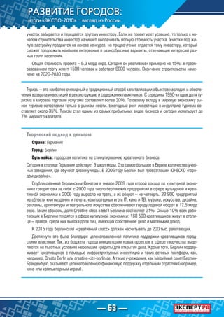— 63 —
участок забирается и передается другому инвестору. Если же проект идет успешно, то только с на-
чалом строительства инвестор начинает выплачивать полную стоимость участка. Участки под жи-
лую застройку продаются на основе конкурса, но предпочтение отдается тому инвестору, который
сможет предложить наиболее интересные и разнообразные варианты, отвечающие интересам раз-
ных групп населения.
Общая стоимость проекта – 6,3 млрд евро. Сегодня он реализован примерно на 15%: в преоб-
разованном порту живут 1500 человек и работают 6000 человек. Окончание строительства наме-
чено на 2020-2030 годы.
Туризм – это наиболее очевидный и традиционный способ капитализации объектов наследия и обеспе-
чения возврата инвестиций в реконструкцию и содержания памятников. С середины 1990-х годов доля ту-
ризма в мировой торговле услугами составляет более 30%. По своему вкладу в мировую экономику ры-
нок туризма сопоставим только с рынком нефти. Ежегодный рост инвестиций в индустрию туризма со-
ставляет около 35%. Туризм стал одним из самых прибыльных видов бизнеса и сегодня использует до
7% мирового капитала.
Творческий подход к деньгам
Страна: Германия
Город: Берлин
Суть кейса: городская политика по стимулированию креативного бизнеса
Сегодня в столице Германии действует 9 школ моды. Это самое большое в Европе количество учеб-
ных заведений, где обучают дизайну моды. В 2006 году Берлин был провозглашен ЮНЕСКО «горо-
дом дизайна».
Опубликованный берлинским Сенатом в январе 2009 года второй доклад по культурной эконо-
мике говорит сам за себя: с 2000 года число берлинских предприятий в сфере культурной и креа-
тивной экономики к 2006 году выросло на треть, а их оборот – на четверть. 22 900 предприятий
из области книгоиздания и печати, компьютерных игр и IT, кино и ТВ, музыки, искусства, дизайна,
рекламы, архитектуры и театрального искусства обеспечивают городу годовой оборот в 17,5 млрд
евро. Таким образом, доля Creative class в ВВП Берлина составляет 21%. Свыше 10% всех рабо-
тающих в Берлине трудятся в сфере культурной экономики: 160 500 креативщиков живут в столи-
це – правда, среди них высока доля лиц, имеющих собственное дело и маленький доход.
К 2015 году берлинский «креативный класс» должен насчитывать до 200 тыс. работающих.
Достигнуто это было благодаря целенаправленной политике поддержки креативщиков город-
скими властями. Так, из бюджета города инициаторам новых проектов в сфере творчества выде-
ляются на льготных условиях небольшие кредиты для открытия дела. Кроме того, Берлин поддер-
живает креативщиков с помощью инфраструктурных инвестиций и таких сетевых платформ, как,
например, Create Berlin или creative-city-berlin.de. А такие учреждения, как Медийный совет Берлин-
Бранденбург, оказывают целенаправленную финансовую поддержку отдельным отраслям (например,
кино или компьютерным играм).
 