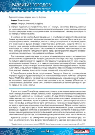 — 64 —
Художественные студии вместо фабрик
Страна: Великобритания
Города: Ливерпуль, Манчестер, Шеффилд.
В некоторых индустриальных городах Англии, таких как Ливерпуль, Манчестер и Шеффилд, известных
как «родина капитализма», бывшие промышленные кварталы превращены сегодня в колонии художников
(которые одновременно являются предпринимателями). Англичане называют такие кварталы «творчески-
ми кластерами» (creative clusters).
В некоторых случаях кластеры бывают однородными, то есть объединяют предприятия одного сектора
(скажем, мультимедиа и дизайн), в других они принципиально многопрофильны. Иногда в кластерах пре-
обладает производственная составляющая, скрытая от глаз простого прохожего, но чаще к ней добавля-
ется презентационная функция, благодаря которой творческая деятельность выходит в публичное про-
странство в виде магазинов дизайнерской одежды и мебели, выставочных залов, концертных и театраль-
ных площадок и т. п. Общая идея состоит в том, что множество независимых небольших творческих ком-
паний размещено компактно в определенном районе города, где благодаря этому создается своеобраз-
ная и весьма привлекательная творческая среда и необычная атмосфера.
Все это возможно только при условии, что развитие творческих индустрий является осознанным прио-
ритетом политики городских властей. Во-первых, для успешной реализации такого рода городских проек-
тов требуется продуманная система поддержки, включающая льготную аренду, систему малых кредитов,
венчурные инвестиционные фонды и т. д., а также постоянное консультирование небольших компаний по
вопросам ведения бизнеса. Во-вторых, важным элементом этой системы поддержки являются специаль-
ные агентства, которые служат посредниками между сообществом творческих предпринимателей и город-
скими властями, добиваясь баланса в этой сложной и динамичной, но хрупкой системе.
В Северо-Западном регионе Англии, где расположены Ливерпуль и Манчестер, политику развития
творческих индустрий осуществляет специальноe правительственное агентство North West Development
Agency (NWDA). Оно работает в тесном сотрудничестве с независимыми некоммерческими организация-
ми, которые ведут конкретную работу с творческими кластерами на местах. Например, в Манчестере это
Creative Industries Development Service (CIDS). Аналогичные независимые агентства действуют и в дру-
гих городах, в том числе и в малых.
В целом за последние 30 лет в Европе сформировалась развитая организационная инфраструктура сохра-
нения и регенерации объектов наследия. Появилась и стала общепризнанной такая специализация в области
государственного управления, как «менеджмент наследия». Его задачей является создание конкурентоспо-
собных девелоперских и туристических продуктов, разработка и реализация проектов регенерации с сохра-
нением подлинных памятников и рядовой исторической застройки, а также с учетом интересов местных жи-
телей и бизнеса. Еще одной существенной чертой системы охраны и регенерации наследия в развитых стра-
нах является значительная роль некоммерческих общественных организаций. В Италии ежегодно привлека-
ется порядка 1,5 млрд евро из средств частных жертвователей, некоммерческих фондов и организаций на
реставрацию и содержание памятников2
. В Великобритании около трети всех проектов по регенерации исто-
рических районов городов осуществляется при финансовой, экспертной и консультационной поддержке на-
ционального траста English Heritage, который финансируется преимущественно за счет взносов частных лиц.
Креативные кластеры – это самоокупаемые внутригородские вкрапления тематической среды оби-
тания как ретроспективного, так и футуристического (модельного) характера. Само название таких горо
2
Эта цифра была озвучена на состоявшемся в рамках «ЭКСПО-2010» форуме «Культурное наследие и регенерация городской среды» в Сучжоу (КНР).
 
