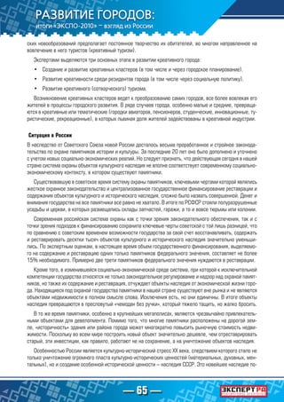 — 65 —
ских новообразований предполагает постоянное творчество их обитателей, во многом направленное на
вовлечение в него туристов (креативный туризм).
Экспертами выделяются три основных этапа в развитии креативного города:
•	 Создание и развитие креативных кластеров (в том числе и через городское планирование).
•	 Развитие креативности среди резидентов города (в том числе через социальную политику).
•	 Развитие креативного (сотворческого) туризма.
Возникновение креативных кластеров ведет к преобразованию самих городов, все более вовлекая его
жителей в процессы городского развития. В ряде случаев города, особенно малые и средние, превраща-
ются в креативные или тематические (городки авиаторов, пенсионеров, студенческие, инновационные, ту-
ристические, рекреационные), в которых львиная доля жителей задействованы в креативной индустрии.
Ситуация в России
В наследство от Советского Союза новой России досталось весьма проработанное и стройное законода-
тельство по охране памятников истории и культуры. За последние 20 лет оно было дополнено и уточнено
с учетом новых социально-экономических реалий. Но следует признать, что действующая сегодня в нашей
стране система охраны объектов культурного наследия не вполне соответствует современному социально-
экономическому контексту, в котором существуют памятники.
Существовавшую в советское время систему охраны памятников, ключевыми чертами которой являлись
жесткое охранное законодательство и централизованное государственное финансирование реставрации и
содержания объектов культурного и исторического наследия, сложно было назвать совершенной. Денег и
внимания государства на все памятники все равно не хватало. В итоге по РСФСР стояли полуразрушенные
усадьбы и церкви, в которых размещались склады запчастей, гаражи, а то и вовсе тюрьмы или колонии.
Современная российская система охраны как с точки зрения законодательного обеспечения, так и с
точки зрения подходов к финансированию сохранила ключевые черты советской с той лишь разницей, что
по сравнению с советским временем возможности государства за свой счет восстанавливать, содержать
и реставрировать десятки тысяч объектов культурного и исторического наследия значительно уменьши-
лись. По экспертным оценкам, в настоящее время объем государственного финансирования, выделяемо-
го на содержание и реставрацию одних только памятников федерального значения, составляет не более
15% необходимого. Примерно две трети памятников федерального значения нуждаются в реставрации.
Кроме того, в изменившейся социально-экономической среде система, при которой к исключительной
компетенции государства относятся не только законодательное регулирование и надзор над охраной памят-
ников, но также их содержание и реставрация, отчуждает объекты наследия от экономической жизни горо-
да. Находящиеся под охраной государства памятники в нашей стране существуют вне рынка и не являются
объектами недвижимости в полном смысле слова. Исключения есть, но они единичны. В итоге объекты
наследия превращаются в пресловутый «чемодан без ручки», который тяжело тащить, но жалко бросить.
В то же время памятники, особенно в крупнейших мегаполисах, являются чрезвычайно привлекатель-
ными объектами для девелопмента. Помимо того, что многие памятники расположены на дорогой зем-
ле, «историчность» здания или района города может многократно повысить рыночную стоимость недви-
жимости. Поскольку во всем мире построить новый объект значительно дешевле, чем отреставрировать
старый, эти инвестиции, как правило, работают не на сохранение, а на уничтожение объектов наследия.
Особенностью России является культурно-исторический стресс ХХ века, следствием которого стало не
только уничтожение огромного пласта культурно-исторических ценностей (материальных, духовных, мен-
тальных), но и создание особенной исторической ценности – наследия СССР. Это новейшее наследие по-
 