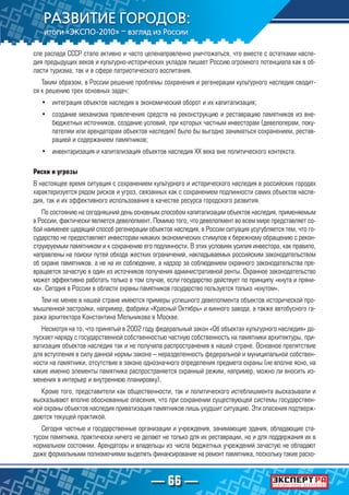 — 66 —
сле распада СССР стало активно и часто целенаправленно уничтожаться, что вместе с остатками насле-
дия предыдущих веков и культурно-исторических укладов лишает Россию огромного потенциала как в об-
ласти туризма, так и в сфере патриотического воспитания.
Таким образом, в России решение проблемы сохранения и регенерации культурного наследия сводит-
ся к решению трех основных задач:
•	 интеграция объектов наследия в экономический оборот и их капитализация;
•	 создание механизма привлечения средств на реконструкцию и реставрацию памятников из вне-
бюджетных источников, создание условий, при которых частным инвесторам (девелоперам, поку-
пателям или арендаторам объектов наследия) было бы выгодно заниматься сохранением, рестав-
рацией и содержанием памятников;
•	 инвентаризация и капитализация объектов наследия XX века вне политического контекста.
Риски и угрозы
В настоящее время ситуация с сохранением культурного и исторического наследия в российских городах
характеризуется рядом рисков и угроз, связанных как с сохранением подлинности самих объектов насле-
дия, так и их эффективного использования в качестве ресурса городского развития.
По состоянию на сегодняшний день основным способом капитализации объектов наследия, применяемым
в России, фактически является девелопмент. Помимо того, что девелопмент во всем мире представляет со-
бой наименее щадящий способ регенерации объектов наследия, в России ситуация усугубляется тем, что го-
сударство не предоставляет инвесторам никаких экономических стимулов к бережному обращению с рекон-
струируемым памятником и к сохранению его подлинности. В этих условиях усилия инвестора, как правило,
направлены на поиски путей обхода жестких ограничений, накладываемых российским законодательством
об охране памятников, а не на их соблюдение, а надзор за соблюдением охранного законодательства пре-
вращается зачастую в один из источников получения административной ренты. Охранное законодательство
может эффективно работать только в том случае, если государство действует по принципу «кнута и пряни-
ка». Сегодня в России в области охраны памятников государство пользуется только «кнутом».
Тем не менее в нашей стране имеются примеры успешного девелопмента объектов исторической про-
мышленной застройки, например, фабрики «Красный Октябрь» и винного завода, а также автобусного га-
ража архитектора Константина Мельникова в Москве.
Несмотря на то, что принятый в 2002 году федеральный закон «Об объектах культурного наследия» до-
пускает наряду с государственной собственностью частную собственность на памятники архитектуры, при-
ватизация объектов наследия так и не получила распространения в нашей стране. Основное препятствие
для вступления в силу данной нормы закона – неразделенность федеральной и муниципальной собствен-
ности на памятники, отсутствие в законе однозначного определения предмета охраны (не вполне ясно, на
какие именно элементы памятника распространяется охранный режим, например, можно ли вносить из-
менения в интерьер и внутреннюю планировку).
Кроме того, представители как общественности, так и политического истеблишмента высказывали и
высказывают вполне обоснованные опасения, что при сохранении существующей системы государствен-
ной охраны объектов наследия приватизация памятников лишь ухудшит ситуацию. Эти опасения подтверж-
даются текущей практикой.
Сегодня частные и государственные организации и учреждения, занимающие здания, обладающие ста-
тусом памятника, практически ничего не делают не только для их реставрации, но и для поддержания их в
нормальном состоянии. Арендаторы и владельцы из числа бюджетных учреждений зачастую не обладают
даже формальными полномочиями выделять финансирование на ремонт памятника, поскольку такие расхо-
 