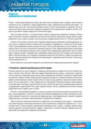 — 69 —
РАЗДЕЛ IV
ИНИЦИАТИВЫ И ПРЕДЛОЖЕНИЯ
Россия – высоко урбанизированная страна, две трети наших сограждан живут в городах, причем переток
населения из сел и деревень в города продолжается и будет продолжатся еще длительное время – по
крайней мере до тех пор, пока сельский уровень жизни не станет сопоставимым с городским. Тем акту-
альнее для нашей страны изучение и внедрение передового опыта модернизации городских хозяйств, соз-
дания в российских городах комфортной и безопасной среды.
При этом надо учитывать, что осуществление «сверху» модернизации управления городами в России
вряд ли возможно, поскольку непременно натолкнется на серьезное ограничение: органы местного само-
управления у нас в стране не входят в систему органов государственной власти (ст.12 Конституции РФ).
В связи с этим особое значение в деле городской модернизации приобретают пропагандирование луч-
шего опыта и создание системы стимулов для его внедрения (подробнее см. пункты III и VII настоящей
главы). Пропагандирование должно осуществляться не только через библиотеку лучшего мирового и рос-
сийского опыта, не только на различных семинарах и круглых столах. Демонстрация выгод от реализации
того или иного новаторского решения в жизнь города станет гораздо более действенной, если ее можно
будет «пощупать руками». Следовательно, необходимо создать ряд пилотных площадок, где самый пере-
довой «технологический» опыт городского управления можно было бы обкатать и довести до уровня кон-
кретных и детально прописанных методических рекомендаций: с примерами расчетов затрат, полным ком-
плектом документов и т.п.
Какие конкретные шаги нужно предпринять для обеспечения модернизации российских городов?
I. Разработать национальную Доктрину развития городов
В нашей стране до сих пор нет документа, задающего вектор развития городов или хотя бы ставящего во-
прос о наличии такого вектора. Принятый недавно Градостроительный кодекс, к сожалению, затрагива-
ет лишь узкий круг преимущественно архитектурно-планировочных вопросов. В результате подавляющее
большинство городов не имеет вообще никаких приоритетов развития, а немногочисленные попытки раз-
работки соответствующих планов не дают ответа на самые жгучие проблемы перспектив развития муни-
ципий. На чем город может и станет зарабатывать в перспективе? Насколько возможно использование
его исторического наследия в туристических или иных целях? Как обеспечить взаимовыгодное развитие
с окружающими территориями? Ни на один подобный вопрос генплан, разработанный согласно лекалам
Градостроительного кодекса, дать не может.
В связи с этим необходимо разработать и принять национальную Концепцию развития российских горо-
дов, а также разработать и принять на основе этой Концепции федеральные целевые программы по раз-
витию городского транспорта и транспортной инфраструктуры, энергоэффективности зданий и городской
инфраструктуры на условиях софинансирования из федерального бюджета.
Работа в данном направлении должна быть подкреплена и на законодательном уровне – через приня-
тие соответствующих технических регламентов и/или национальных стандартов (подробнее см. п. IV на-
стоящей главы), а также поправок в действующее законодательство, которые, к примеру, сделают невоз-
можным принятие генпланов развития городов и территорий, не соответствующих общепринятым стан-
дартам ИКТ для управления городскими хозяйствами.
 