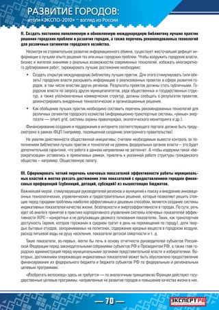 — 70 —
II. Создать постоянно пополняемую и обновляемую международную библиотеку лучших практик
решения городских проблем и развития городов, а также перечень рекомендованных технологий
для различных сегментов городского хозяйства.
Несмотря на стремительное развитие информационного обмена, существует жесточайший дефицит ин-
формации о лучшем опыте решения тех или иных городских проблем. Чтобы вооружить городские власти,
бизнес и жителей знаниями о реальных возможностях современных технологий, избежать многократно-
го дублирования работ, тиражировать лучшие достижения необходимо:
•	 Создать открытую международную библиотеку лучших практик. Для этого стимулировать (или обя-
зать) городские власти раскрывать информацию о реализованных проектах в сфере развития го-
родов, в том числе властям других регионов. Результаты проектов должны стать публичными. Го-
родские власти по запросу других муниципалитетов, ряда общественных и государственных струк-
тур, а также уполномоченных коммерческих структур, должны сообщать о результатах проектов,
демонстрировать внедренные технологические и организационные решения.
•	 Как обобщение лучших практик необходимо составить перечень рекомендованных технологий для
различных сегментов городского хозяйства (информационно-транспортные системы, «умные» энер-
госети — smart grid, системы охраны правопорядка, экологического мониторинга и др.).
Финансирование создания и поддержания в интернете соответствующего портала должно быть преду-
смотрено в рамках ФЦП (например, посвященной созданию электронного правительства).
Не умаляя действенности общественной инициативы, считаем необходимым вывести контроль за по-
полнением библиотеки лучших практик и технологий на уровень федеральных органов власти – это будет
дополнительной гарантией, что работа в данном направлении не заглохнет. А чтобы издержки такой «бю-
рократизации» оставались в приемлемых рамках, привлечь к указанной работе структуры гражданского
общества – например, Общественную палату.
III. Сформировать четкий перечень ключевых показателей эффективности работы муниципаль-
ных властей и жестко увязать достижение этих показателей с предоставлением городам финан-
совых преференций (субвенций, дотаций, субсидий) из вышестоящих бюджетов.
Важнейшей мерой, стимулирующей руководителей регионов и муниципий к поиску и внедрению инноваци-
онных технологических, управленческих и градостроительных решений, которые позволяют решить стоя-
щие перед городами проблемы наиболее эффективным и дешевым способом, является создание системы
индикативных показателей качества жизни, безопасности и энергоэффективности в городах. По сути, речь
идет об аналоге принятой в практике корпоративного управления системы ключевых показателей эффек-
тивности (KPI) – конкретных и не допускающих двоякого толкования показателях. Таких, как транспортная
доступность (время, которое горожанин в среднем тратит в день на перемещения по городу), доля твер-
дых бытовых отходов, захораниваемых на полигонах, содержание вредных веществ в городском воздухе,
расход питьевой воды на душу населения, показатели детской смертности и т. д.
Такие показатели, во-первых, могли бы лечь в основу отчетности руководителей субъектов Россий-
ской Федерации перед законодательными собраниями субъектов РФ и Президентом РФ, а также глав го-
родских администраций перед муниципальными органами представительной власти и избирателями. Во-
вторых, достижением опережающих индикативных показателей может быть обусловлено предоставление
финансирования из федерального бюджета и бюджета субъектов РФ по федеральным и региональным
целевым программам.
«Изобретать велосипед» здесь не требуется — по аналогичным принципам во Франции действуют госу-
дарственные целевые программы, направленные на развитие городов и повышение качества жизни в них.
 