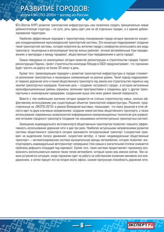 — 8 —
Юго-Восток КНР) развитие транспортной инфраструктуры уже позволило создать принципиально новую
урбанистическую структуру – по сути, речь здесь идет уже не об отдельных городах, а о единой урбани-
зированной территории.
Наиболее эффективным подходом к транспортному планированию города сегодня признается концеп-
ция скоординированной мультимодальной транспортной системы. Эта концепция подразумевает создание
такой транспортной системы, которая позволяла бы жителям города с комфортом использовать все виды
транспорта: пешеходный и велосипедный (внутри жилых районов), личный автомобильный (при передви-
жениях в пригородах и между городами), общественный (при передвижениях в центр города).
Самые передовые из реализуемых сегодня проектов реконструкции и строительства городов (проект
реконструкции Парижа, проект строительства иннограда Масдар в ОАЭ) предусматривают, что горожанин
будет тратить на дорогу не более 30 минут в день.
Кроме того, превалирующим подходом к развитию транспортной инфраструктуры в городах становит-
ся разнесение транспортных и пешеходных коммуникаций на разные уровни. Такой подход подразумева-
ет перенос дорожной сети и линий общественного транспорта под землю или строительство поднятых над
землей транспортных коридоров. Конечная цель – создание «островного города», в котором автономные
мультифункциональные районы окружены зелеными пространствами и соединены друг с другом транс-
портными и инженерными коридорами, созданными выше или ниже уровня земной поверхности.
Вместе с тем наибольшее значение сегодня придается не столько строительству новых, сколько эф-
фективному использованию уже существующих объектов транспортной инфраструктуры. Решения, пред-
ставленные на «ЭКСПО-2010» в рамках Всемирной выставки, показывают, что поиск решений в этой об-
ласти идет по двум ключевым направлениям: создание новой системы общественного транспорта, а также
использование современных возможностей информационно-коммуникационных технологий для управле-
ния потоками городского транспорта (создание так называемых интеллектуальных транспортных систем).
Замещение индивидуального автотранспорта общественным транспортом позволяет повысить эффек-
тивность использования дорожной сети в два-три раза. Наиболее актуальными направлениями развития
системы общественного транспорта сегодня признаются легкорельсовый транспорт («скоростной трам-
вай» на выделенной полосе движения), скоростной автобус, а также «индивидуальный общественный
транспорт» – автоматизированная система муниципальной аренды автомобилей, которая позволяет экс-
плуатировать индивидуальный автотранспорт непрерывно (тем самым в значительной степени снимается
проблема дефицита площадей под парковки). Кроме того, такая система предоставляет горожанину воз-
можность воспользоваться именно таким типом автомобиля, который нужен ему именно сейчас. Тем са-
мым устраняется ситуация, когда горожанин едет на работу на собственном огромном минивене или вне-
дорожнике, а затем паркует его на полдня около офиса, снижая пропускную способность дорожной сети.
 