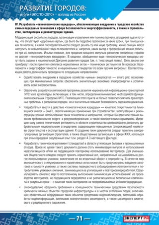 — 71 —
IV. Разработать «технологические коридоры», обеспечивающие внедрение в городское хозяйство
самых передовых технологий в сфере безопасности и энергоэффективности, а также в строитель-
стве, эксплуатации и реконструкции зданий.
Модернизация российских городов, организации управления ими помимо прочего затруднена еще и пото-
му, что отсутствуют «дорожные карты», где было бы подробно прописано, в какие сроки, при помощи ка-
ких технологий, в какой последовательности следует решать ту или иную проблему, какие санкции могут
наступить за невыполнение таких-то показателей и, напротив, каких выгод и преференций можно добить-
ся при их достижении. Иными словами, для придания мощного импульса развитию российских городов
не достает «технологических коридоров». В сводном, обобщенном виде технологические коридоры мо-
гут быть заданы в национальной Доктрине развития городов (см. п. I настоящей главы). Силу закона они
приобретут после принятия комплекса нормативных актов – технических регламентов (в вопросах безо-
пасности и энергоэффективности) и национальных стандартов (по всем прочим вопросам). Соответству-
ющая работа должна быть проведена по следующим направлениям:
•	 Содействовать внедрению в городские хозяйства «умных» энергосетей — smart grid, позволяю-
щих при минимальных затратах обеспечить значительную экономию электроэнергии и устойчи-
вость всей энергосистемы.
•	 Обеспечить разработку комплексной программы развития национальной информационно-транспортной
(ИТС) и ее архитектуры, включающие, в том числе, определение минимально необходимого функци-
онала локальных (городских) ИТС. Реализация этого пункта не только позволит смягчить транспорт-
ные проблемы в российских городах, но и значительно повысит безопасность дорожного движения.
•	 Разработать и ввести в действие «технологические коридоры» — комплекс техрегламентов (име-
ющийся аналог – СниП), обеспечивающих применение при строительстве, эксплуатации и рекон-
струкции зданий использование таких технологий и материалов, которые бы отвечали самым вы-
соким требованиям по энерго- и ресурсосбережению, а также экологическим нормативам. Имею-
щие силу закона технические регламенты в области строительства целесообразно дополнить до-
бровольными национальными стандартами, содержащими повышенные (опережающие) нормати-
вы строительства и эксплуатации зданий. К созданию таких документов следует привлечь саморе-
гулируемые организации строителей, а также общественные организации в сфере ЖКХ, используя
при этом передовой зарубежный опыт (см. раздел 4.3 настоящего Доклада).
•	 Разработать технический регламент (стандартов) в области утилизации бытовых и промышленных
отходов. Одной из целей такого документа должна стать минимизация выпуска и использования
неразлагающихся и/или не поддающихся повторному использованию материалов. Для уменьше-
ния общего числа отходов следует принять нормативный акт, направленный на максимально дол-
гое использование упаковки, вовлечение ее во вторичный оборот и переработку. В качестве мер
экономического стимулирования в нормативных актах может быть предусмотрены введение зало-
говой стоимости упаковки, а также системы перекрестного субсидирования изготовителями и по-
требителями упаковки компаний, занимающихся ее утилизацией и повторной переработкой. Сфор-
мулировать комплекс мер по постепенному вытеснению (минимизации использования) из произ-
водства материалов, не поддающихся переработке и не разлагающихся на безопасные компонен-
ты в разумные сроки – с заменой таких материалов на перерабатываемые и биодеградирующие.
•	 Законодательно оформить требования к оснащенности техническими средствами безопасности
критически важных объектов городской инфраструктуры и в местах скопления людей, включаю-
щих обязательное оборудование таких объектов средствами видеонаблюдения, системами обра-
ботки видеоинформации, системами экологического мониторинга, а также мониторинга химиче-
ского и радиационного заражения.
 