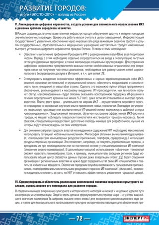 — 72 —
V. Ликвидировать цифровое неравенство, создать условия для оптимального использования ИКТ
в решении проблем городского хозяйства.
В России созданы достаточно разветвленная инфрастуктура для обеспечения доступа к интернет-ресурсам
значительного числа граждан. Однако эту работу нельзя считать в целом завершенной. Информатизация
государственного управления, обеспечение через мировую сеть ряда важнейших сервисов (доступ к услу-
гам государственных, образовательныэ и медицинских учреждений) настоятельно требует максимально
быстрого устранения цифрового неравенства граждан России. В связи с этим необходимо:
•	 Обеспечить выполнение требования Президента РФ о разворачивании сети 4G на всей территории
России. Наряду с этим необходимо отдельно сосредоточиться на вводе в эксплуатацию льготных
сетей для удаленных территорий, а также малоимущих социальных групп граждан. Для устранения
цифрового неравенства представляется важным снятие необоснованных ограничений для опера-
торов связи на получение частотных диапазонов, необходимых для развертывания сетей широко-
полосного беспроводного доступа в Интернет, в т.ч. для сетей LTE.
•	 Стимулировать внедрение экономически эффективных и хорошо зарекомендовавших себя ИКТ-
решений органами региональной и муниципальной власти, обеспечить координацию и совмести-
мость таких внедрений в масштабах страны. Сделать это возможно путем отбора программного
обеспечения, рекомендуемого к массовому внедрению. ИТ-производители, чьи технологии полу-
чат статус «рекомендованных» будут обязаны оказывать всестороннюю поддержку ИТ-решения в
течение определенного времени (не менее 5-7 лет), даже если это становится не выгодно произ-
водителю. После этого срока – длительного по меркам ИКТ – осуществляется пересмотр переч-
ня стандартов на основании изучения опыта применения новых технологий. Благодаря регулярно-
му пересмотру производители альтернативных ИТ-решений имеют возможность добиться статуса
«рекомендованных». Предложенный механизм, облегчая построение эффективных ИКТ-систем в
городах, не мешает соблюдать плюрализм технологий и не становится тормозом прогресса. Таким
образом, стандартизация предоставит достаточно свободы маневра для разработчиков, лучшие из
которых будут вознаграждены за свои изобретения.
•	 Для снижения затраты городских властей на внедрение и содержание ИКТ необходимо максимально
использовать потенциал «облачных вычислений». Философия облачных вычислений подразумева-
ет, что пользователи компьютерных ресурсов (приложений, платформ, серверов и др.) используют
ресурсы сторонних организаций. Это позволяет, например, не покупать дорогостоящие серверы, а
арендовать их при необходимости или на постоянной основе у специализированных ИТ-компаний
(сторонних сервис-провайдеров). В дальнейшем масштаб использования «облачных» технологий
сможет нарастать лавинообразно. Если, к примеру, муниципалитеты соседних регионов будут ис-
пользовать общий центр обработки данных (пускай даже владельцем этого ЦОД будет сторонняя
организация), региональным властям не нужно будет содержать штат своих ИТ-специалистов и пла-
тить за избыточные мощности. Обеспечив городским службам возможность пользоваться приложе-
ниями, платформами и вычислительными ресурсами сторонних ИТ-компаний («облаком»), возмож-
но кардинально снизить затраты на ИКТ и повысить эффективность управления городской средой.
VI. Сформулировать и обеспечить реализацию комплексной политики сохранения культурного на-
следия, использования его потенциала для развития городов.
В современном мире сохранение культурного и исторического наследия не может и не должно идти по пути
консервации и музеификации. Задача здесь должна формулироваться гораздо шире – с учетом важней-
шего значения памятников (в широком смысле этого слова) для сохранения цивилизационного кода на-
ции, а также для максимального использования культурно-исторического наследия для обеспечения пре-
 