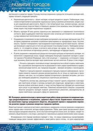 — 73 —
емственности в развитии городов. В основу политики сохранения и раскрытия потенциала наследия необ-
ходимо положить следующие принципы:
•	 Национальная идентичность – объект наследия, который нуждается в защите. Глобализация, след-
ствием которой являются размывание национальных границ и усиление регионализма, создает угро-
зу для национальной идентичности. Вместе с тем литературный язык, великая культура, научные
и технологические открытия Нового и Новейшего времени стали возможны лишь благодаря появ-
лению наций и под эгидой национальных государств.
•	 Объекты наследия XX века должны охраняться вне зависимости от современного политического
контекста. Даже выдающиеся памятники прошлого века зачастую уничтожаются или искажаются
в угоду сиюминутной политической конъюнктуре.
•	 Создаваемое и сохраняемое сегодня необходимо воспринимать как наследие завтрашнего дня. В то
же время современная экономика потребления ориентирована на «одноразовые» вещи, поступки,
смыслы. Горизонт планирования и прогнозирования ограничивается датой новой покупки, публика-
ции ближайшего квартального отчета или достижения точки безубыточности. Необходимо воспри-
нимать то, что создается сегодня, в контексте всей истории, как народа, так и мира, и восприни-
мать это как изначально историческую ценность, претендующую на будущую защиту.
•	 В целях сохранения и максимального раскрытия потенциала культурно-исторического наследия, его
вовлечения в современную жизнь городов необходимо Концепцию сохранения наследия и разви-
тия туризма в Российской Федерации. Цель этой концепции — сохранение и интеграция в город-
скую экономику объектов наследия через привлечение частного капитала. В связи с этим следует:
– Уточнить и расширить понятийный аппарат законодательства в области охраны памятников.
Так, в российском законодательстве не раскрываются такие широко применяемые в профес-
сиональной среде понятия, как «городской ландшафт», «фоновая застройка» и многие другие.
– Перейти от принципа охранного зонирования к принципу охранного районирования, при ко-
тором элементы охранного режима распространялись бы не только на памятники и приле-
гающие к ним зоны, но и на районы рядовой исторической и фоновой застройки, для кото-
рых необходимо разработать специальные строительные регламенты.
– Разработать систему мер, реализация которых позволит сделать сохранение и реставра-
цию памятников истории и культуры выгодной для владельцев, арендаторов и инвесторов,
включая особый налоговый режим, а также систему бюджетных субсидий для компенсации
части затрат на реставрацию памятника. Появление экономических стимулов к сохранению
объектов культурного наследия позволит дополнительно ужесточить законодательство об
охране памятников и расширить сферу его применения.
VII. Развернуть просветительскую и пропагандистскую работу среди населения по внедрению куль-
туры ресурсосбережения и потребления, здорового образа жизни. Содействовать максимально-
му вовлечению структур гражданского общества, объединений горожан в определение перспек-
тив развития городов и решение конкретных городских проблем.
Известный принцип «насильно осчастливить невозможно» универсален и вполне применим к внедрению в
жизнь городов новых технологий, методов и форм управления. Любое, даже самое прогрессивное и объек-
тивно выгодное гражданам новшество, легче и быстрее воплощается в жизнь если, во-первых, находит по-
нимание у общественности, а во-вторых, реализуется с максимально широким вовлечением самих граждан.
Игнорирование этого подхода неизбежно приводит к тому, что самые современные мусороперераба-
тывающие заводы резко снижают эффективность своей работы просто потому, что доля нерассортиро-
 