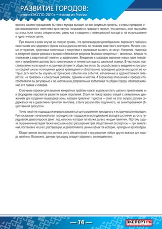 — 74 —
ванного самими гражданами бытового мусора выходит за все разумные пределы, а стены прекрасно от-
реставрированного памятника архитектуры покрываются граффити потому, что ценность этой постройки
осталась ясна только специалистам, равно как и сведения о потенциальной выгоде от ее использования
в туристических целях.
При этом ни в коем случае не следует думать, что пропаганда ресурсосбержения, бережного подхода к
памятникам или здорового образа жизни должна вестись по лекалам советского агитпропа. Ничего, кро-
ме отторжения, кумачовые полотнища с лозунгами и призывами вызвать не могут. Напротив, поданный
в доступной форме рассказ о выгодах сбережения ресурсов (выгодах конкретных – денежных, видных по
платежкам с квартплатой) понятен и эффективен. Внедрение в массовое сознание новых норм поведе-
ния и потребления должно быть комплексным и начинаться еще со школьной скамьи. В частности, вос-
становлению культурной и исторической памяти общества могло бы способствовать введение в програм-
му средней школы полноценных уроков краеведения и обязательное проведение уроков-экскурсий, на ко-
торых дети могли бы изучать исторические события или события, изложенные в художественной лите-
ратуре, «в привязке» к конкретным районам, зданиям и местам. А бережному отношению к природе спо-
собствовали бы регулярные и по-настоящему добровольные субботники по уборке города, облагоражива-
нию его парков и скверов.
Сплочение горожан для решения конкретных проблем может и должно стать шагом к привлечению их
в обсуждение перспектив развития своих поселений. Стоит ли пожертвовать улицей с оживленным дви-
жением для создания пешеходной зоны, которая привлечет туристов – ответ на этот вопрос должен со-
держаться не в директивно принятом генплане, а быть результатом подлинного, не сымитированной об-
щественной дискуссии.
Точно такой же подход должен реализовываться для сохранения культурного и исторического наследия.
Как показывает печальный опыт последних лет городские власти далеко не всегда в состоянии устоять пе-
ред валом девелоперских денег, под натиском которых погиб уже далеко не один памятник. Поэтому зада-
ча сохранения наследия также невозможна без расширения прав общественной экспертизы -- при выявле-
нии, постановке на учет, реставрации, и девелопменте ценных объектов истории, культуры и архитектуры.
Общественная экспертиза должна стать обязательной и при решении любых других важных для горо-
да проблем. Возможно, данную процедуру следует оформить законодательно.
 