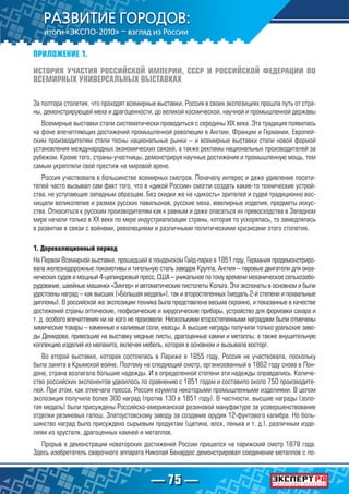 — 75 —
ПРИЛОЖЕНИЕ 1.
ИСТОРИЯ УЧАСТИЯ РОССИЙСКОЙ ИМПЕРИИ, СССР И РОССИЙСКОЙ ФЕДЕРАЦИИ ВО
ВСЕМИРНЫХ УНИВЕРСАЛЬНЫХ ВЫСТАВКАХ
За полтора столетия, что проходят всемирные выставки, Россия в своих экспозициях прошла путь от стра-
ны, демонстрирующей меха и драгоценности, до великой космической, научной и промышленной державы
Всемирные выставки стали систематически проводиться с середины XIX века. Эта традиция появилась
на фоне впечатляющих достижений промышленной революции в Англии, Франции и Германии. Европей-
ским производителям стали тесны национальные рынки – и всемирные выставки стали новой формой
установления международных экономических связей, а также рекламы национальных производителей за
рубежом. Кроме того, страны-участницы, демонстрируя научные достижения и промышленную мощь, тем
самым укрепляли свой престиж на мировой арене.
Россия участвовала в большинстве всемирных смотров. Поначалу интерес и даже удивление посети-
телей часто вызывал сам факт того, что в «дикой России» смогли создать какие-то технические устрой-
ства, не уступающие западным образцам. Без скидки же на «дикость» зрителей и судей традиционно вос-
хищали великолепие и размах русских павильонов, русские меха, ювелирные изделия, предметы искус-
ства. Относиться к русским производителям как к равным и даже опасаться их превосходства в Западном
мире начали только в ХХ веке по мере индустриализации страны, которая то ускорялась, то замедлялась
в развитии в связи с войнами, революциями и различными политическими кризисами этого столетия.
1. Дореволюционный период
На Первой Всемирной выставке, прошедшей в лондонском Гайд-парке в 1851 году, Германия продемонстриро-
вала железнодорожные локомотивы и тигельную сталь заводов Круппа, Англия – паровые двигатели для океа-
нических судов и мощный 4-цилиндровый пресс, США – уникальное по тому времени механическое сельхозобо-
рудование, швейные машинки «Зингер» и автоматические пистолеты Кольта. Эти экспонаты в основном и были
удостоены наград – как высших («Большая медаль»), так и второстепенных (медаль 2-й степени и похвальные
дипломы). В российской же экспозиции техника была представлена весьма скромно, и показанные в качестве
достижений страны оптические, геофизические и хирургические приборы, устройство для формовки сахара и
т. д. особого впечатления ни на кого не произвели. Несколькими второстепенными наградами были отмечены
химические товары – каменные и калиевые соли, квасцы. А высшие награды получили только уральские заво-
ды Демидова, привезшие на выставку медные листы, драгоценные камни и металлы, а также внушительную
коллекцию изделий из малахита, включая мебель, которая в основном и вызывала восторг.
Во второй выставке, которая состоялась в Париже в 1855 году, Россия не участвовала, поскольку
была занята в Крымской войне. Поэтому на следующий смотр, организованный в 1862 году снова в Лон-
доне, страна возлагала большие надежды. И в определенной степени эти надежды оправдались. Количе-
ство российских экспонентов удвоилось по сравнению с 1851 годом и составило около 750 производите-
лей. При этом, как отмечала пресса, Россия изумила некоторыми промышленными изделиями. В целом
экспозиция получила более 300 наград (против 130 в 1851 году). В частности, высшие награды (золо-
тая медаль) были присуждены Российско-американской резиновой мануфактуре за усовершенствование
отделки резиновых галош, Златоустовскому заводу за создание орудия 12-фунтового калибра. Но боль-
шинство наград было присуждено сырьевым продуктам (щетина, воск, пенька и т. д.), различным изде-
лиям из хрусталя, драгоценных камней и металлов.
Прорыв в демонстрации новаторских достижений России пришелся на парижский смотр 1878 года.
Здесь изобретатель сварочного аппарата Николай Бенардос демонстрировал соединение металлов с по-
 