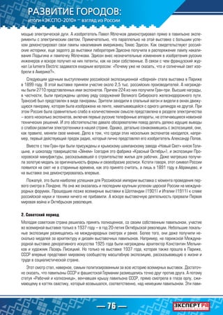 — 76 —
мощью электрической дуги. А изобретатель Павел Яблочков демонстрировал прямо в павильоне экспе-
рименты с электрическим светом. Примечательно, что параллельно на этой выставке с большим успе-
хом демонстрировал свои лампы накаливания американец Томас Эдисон. Как свидетельствуют россий-
ские историки, еще задолго до выставки лаборатория Эдисона получила в распоряжение лампу накали-
вания Лодыгина и лампочку Яблочкова. Эдисон внес незначительные изменения в изобретения русских
инженеров и вскоре получил на них патенты, как на свои собственные. В связи с чем французский жур-
нал La lumiera Electric задавался ехидным вопросом: «Почему уже не сказать, что и солнечный свет изо-
брели в Америке?».
Следующим удачным выступлением российской экспозиционной «сборной» стала выставка в Париже
в 1899 году. В этой выставке приняли участие около 2,5 тыс. российских производителей. А награжде-
ны были 2710 представленных ими экспонатов. Причем 224 из них получили Гран-при. Высшие награды,
в частности, были присуждены целому ряду сооружений Великого Сибирского железнодорожного пути.
Транссиб был представлен в виде панорамы. Зрители заходили в спальный вагон и видели в окнах движу-
щуюся панораму, которая была изображена на ленте, наматывающейся с одного цилиндра на другой. При
этом Россия была сравнительно слабо в количественном смысле представлена в разделе электричества
– всего несколько экспонатов, включая первые русские телефонные аппараты, не отличающиеся новизной
технических решений. И это обстоятельство давало обозревателям повод делать далеко идущие выводы
о слабом развитии электротехники в нашей стране. Однако, детально ознакомившись с экспозицией, они,
как правило, меняли свое мнение. Дело в том, что среди этих нескольких экспонатов находился, напри-
мер, первый действующий предок радио, который лично представлял его изобретатель Александр Попов.
Вместе с тем Гран-при были присуждены и крымскому шампанскому завода «Новый Свет» князя Голи-
цына, и шоколаду товарищества «Эйнем» (сегодня это фабрика «Красный Октябрь»), и экспозиции Про-
хоровской мануфактуры, рассказывавшей о строительстве жилья для рабочих. Даже матрешка получи-
ла золотую медаль за оригинальность формы и своеобразие росписи. Кстати говоря, этот символ России
появился на свет не в старинные времена, как это принято считать, а лишь в 1891 году в Абрамцево, и
на выставке она демонстрировалась впервые.
Пожалуй, это была наиболее успешная для Российской империи выставка с момента проведения пер-
вого смотра в Лондоне. Но она же оказалась и последним крупным успехом царской России на междуна-
родных форумах. Прошедшие позже всемирные выставки в Шотландии (1901) и Италии (1911) к славе
российской науки и техники ничего не прибавили. А вскоре выставочную деятельность прервали Первая
мировая война и Октябрьская революция.
2. Советский период
Молодая советская страна решилась принять полноценное, со своим собственным павильоном, участие
во всемирной выставке только в 1937 году – в год 20-летия Октябрьской революции. Небольшие локаль-
ные экспозиции размещались на международных смотрах и ранее. Более того, они даже получили не-
сколько медалей за архитектуру и дизайн выставочных павильонов. Например, на парижской Междуна-
родной выставке декоративного искусства 1925 года были награждены архитектор Константин Мельни-
ков и художник Лазарь Лисицкий. Но только на выставке 1937 года, которая также прошла в Париже,
СССР впервые представил мировому сообществу масштабную экспозицию, рассказывающую о жизни и
труде в социалистической стране.
Этот смотр стал, наверное, самым политизированным за всю историю всемирных выставок. Достаточ-
но сказать, что павильоны СССР и фашистской Германии размещались точно друг против друга. А потому
статуя «Рабочий и колхозница», венчавшая крышу павильона СССР, прямо смотрела в глаза орлу, сжи-
мающему в когтях свастику, который возвышался, соответственно, над немецким павильоном. Эти пави-
 
