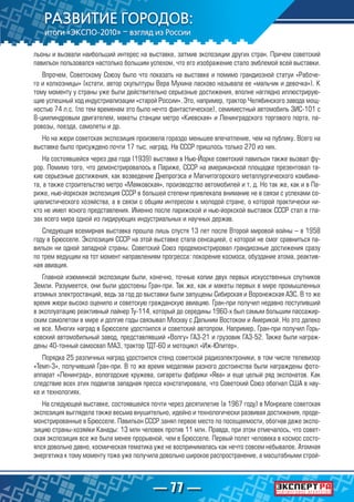 — 77 —
льоны и вызвали наибольший интерес на выставке, затмив экспозиции других стран. Причем советский
павильон пользовался настолько большим успехом, что его изображение стало эмблемой всей выставки.
Впрочем, Советскому Союзу было что показать на выставке и помимо грандиозной статуи «Рабоче-
го и колхозницы» (кстати, автор скульптуры Вера Мухина ласково называла ее «мальчик и девочка»). К
тому моменту у страны уже были действительно серьезные достижения, вполне наглядно иллюстрирую-
щие успешный ход индустриализации «старой России». Это, например, трактор Челябинского завода мощ-
ностью 74 л.с. (по тем временам это было нечто фантастическое), семиместный автомобиль ЗИС-101 с
8-циилиндровым двигателем, макеты станции метро «Киевская» и Ленинградского торгового порта, па-
ровозы, поезда, самолеты и др.
Но на жюри советская экспозиция произвела гораздо меньшее впечатление, чем на публику. Всего на
выставке было присуждено почти 17 тыс. наград. На СССР пришлось только 270 из них.
На состоявшейся через два года (1939) выставке в Нью-Йорке советский павильон также вызвал фу-
рор. Помимо того, что демонстрировалось в Париже, СССР на американской площадке презентовал та-
кие серьезные достижения, как возведение Днепрогэса и Магнитогорского металлургического комбина-
та, а также строительство метро «Маяковская», производство автомобилей и т. д. Но так же, как и в Па-
риже, нью-йоркская экспозиция СССР в большей степени привлекала внимание не в связи с успехами со-
циалистического хозяйства, а в связи с общим интересом к молодой стране, о которой практически ни-
кто не имел ясного представления. Именно после парижской и нью-йоркской выставок СССР стал в гла-
зах всего мира одной из лидирующих индустриальных и научных держав.
Следующая всемирная выставка прошла лишь спустя 13 лет после Второй мировой войны – в 1958
году в Брюсселе. Экспозиция СССР на этой выставке стала сенсацией, с которой не смог сравниться па-
вильон ни одной западной страны. Советский Союз продемонстрировал грандиозные достижения сразу
по трем ведущим на тот момент направлениям прогресса: покорение космоса, обуздание атома, реактив-
ная авиация.
Главной изюминкой экспозиции были, конечно, точные копии двух первых искусственных спутников
Земли. Разумеется, они были удостоены Гран-при. Так же, как и макеты первых в мире промышленных
атомных электростанций, ведь за год до выставки были запущены Сибирская и Воронежская АЭС. В то же
время жюри высоко оценило и советскую гражданскую авиацию. Гран-при получил недавно поступивший
в эксплуатацию реактивный лайнер Ту-114, который до середины 1960-х был самым большим пассажир-
ским самолетом в мире и долгие годы связывал Москву с Дальним Востоком и Америкой. Но это далеко
не все. Многих наград в Брюсселе удостоился и советский автопром. Например, Гран-при получил Горь-
ковский автомобильный завод, представлявший «Волгу» ГАЗ-21 и грузовик ГАЗ-52. Также были награж-
дены 40-тонный самосвал МАЗ, трактор ТДТ-60 и мотоцикл «Иж-Юпитер».
Порядка 25 различных наград удостоился стенд советской радиоэлектроники, в том числе телевизор
«Темп-3», получивший Гран-при. В то же время медалями разного достоинства были награждены фото-
аппарат «Ленинград», вологодские кружева, сигареты фабрики «Ява» и еще целый ряд экспонатов. Как
следствие всех этих подвигов западная пресса констатировала, что Советский Союз обогнал США в нау-
ке и технологиях.
На следующей выставке, состоявшейся почти через десятилетие (в 1967 году) в Монреале советская
экспозиция выглядела также весьма внушительно, идейно и технологически развивая достижения, проде-
монстрированные в Брюсселе. Павильон СССР занял первое место по посещаемости, обогнав даже экспо-
зицию страны-хозяйки Канады: 13 млн человек против 11 млн. Правда, при этом отмечалось, что совет-
ская экспозиция все же была менее прорывной, чем в Брюсселе. Первый полет человека в космос состо-
ялся довольно давно, космическая тематика уже не воспринималась как нечто совсем небывалое. Атомная
энергетика к тому моменту тоже уже получила довольно широкое распространение, а масштабными строй-
 