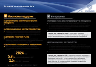 41
НА ОПТОВОМ РЫНКЕ ЭЛЕКТРИЧЕСКОЙ ЭНЕРГИИ И МОЩНОСТИ:
•	Постановление Правительства Российской Федерации от 10.11.2015 № 1210
«О внесении изменений в некоторые акты Правительства Российской Федерации
по вопросам использования возобновляемых источников энергии на оптовом
рынке электрической энергии и мощности».
•	Распоряжение Правительства Российской Федерации от 10.11.2015 №2279.
НА РОЗНИЧНОМ РЫНКЕ ЭЛЕКТРОЭНЕРГИИ:
•	Постановление Правительства Российской Федерации от 23.01.2015 № 47
«О внесении изменений в некоторые акты Правительства Российской Федерации
по вопросам стимулирования использования возобновляемых источников энергии
на розничных рынках электрической энергии».
•	Распоряжение Правительства Российской Федерации от 28.07.2015 №1472‑р.
Ключевая цель изменений на ОРЭМ — способствовать повышению
инвестиционной привлекательности проектов по строительству генерирующих
объектов, функционирующих на основе возобновляемых источников энергии.
Ключевая цель изменений на РРЭ — позволить региональным органам власти
субъектов Российской Федерации самостоятельно принимать решения о поддержке
генерирующих объектов ВИЭ с учетом их экономической и экологической
целесообразности и достаточности ресурсов для их обеспечения в каждом
конкретном случае при условии соблюдения приемлемых темпов роста цен
на электрическую и тепловую энергию.
Развитие использования ВИЭ
НА ОПТОВОМ РЫНКЕ ЭЛЕКТРИЧЕСКОЙ ЭНЕРГИИ
И МОЩНОСТИ:
•	Договоры поставки мощности квалифицированных генерирующих
объектов, функционирующих на основе ВИЭ, на оптовый рынок
НА РОЗНИЧНЫХ РЫНКАХ ЭЛЕКТРИЧЕСКОЙ ЭНЕРГИИ:
•	Обязанность сетевых компаний приобретать электрическую энергию
у квалифицированных генерирующих объектов, функционирующих
на основе ВИЭ, в целях компенсации потерь электрической энергии
НА ОПТОВОМ И РОЗНИЧНОМ РЫНКЕ:
•	Предоставление субсидий из федерального бюджета в порядке
компенсации стоимости технологического присоединения генерирующих
объектов ВИЭ установленной мощностью до 25 МВт
НА ТЕРРИТОРИЯХ ИЗОЛИРОВАННЫХ ЭНЕРГОРАЙОНОВ:
•	Продажа электрической энергии генерирующих объектов ВИЭ
гарантирующему поставщику по регулируемым государственным
тарифам
5.9ГВт установленной мощности ВИЭ*
2.5% доля ВИЭ в генерации*
к 2024году
* в рамках поддержки ВИЭ на оптовом рынке электрической энергии и мощности
Механизмы поддержки Утверждены
 