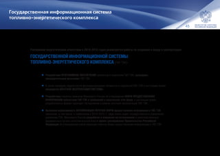 45
Государственная информационная система
топливно-энергетического комплекса
Российским энергетическим агентством в 2014–2015 годах реализуются работы по созданию и вводу в эксплуатацию
ГОСУДАРСТВЕННОЙ ИНФОРМАЦИОННОЙ СИСТЕМЫ
ТОПЛИВНО-ЭНЕРГЕТИЧЕСКОГО КОМПЛЕКСА (ГИС ТЭК):
•	Разработано ПРОГРАММНОЕ ОБЕСПЕЧЕНИЕ сегментов и подсистем ГИС ТЭК, проведены
предварительные испытания ГИС ТЭК.
•	В целях проверки корректности функционирования сегментов и подсистем ГИС ТЭК в настоящее время
проводится ОПЫТНАЯ ЭКСПЛУАТАЦИЯ СИСТЕМЫ.
•	Разработаны проекты приказов Минэнерго России об утверждении ФОРМ ПРЕДОСТАВЛЕНИЯ
ИНФОРМАЦИИ субъектами ГИС ТЭК и требований к заполнению этих форм, в настоящее время
разработанные формы проходят тестирование в рамках опытной эксплуатации ГИС ТЭК.
•	Выявлена необходимость ОПТИМИЗАЦИИ ПЕРЕЧНЯ ФОРМ предоставления информации в ГИС ТЭК,
связанная, в том числе, с появлением в 2014–2015 гг. ряда новых задач государственного управления
развитием ТЭК. Минэнерго России разработан и направлен на согласование в заинтересованные
федеральные органы исполнительной власти проект распоряжения Правительства Российской
Федерации об утверждении новой редакции перечня форм предоставления информации в ГИС ТЭК.
 