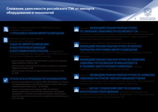 6
•	Образована МЕЖВЕДОМСТВЕННАЯ РАБОЧАЯ ГРУППА
ПО СНИЖЕНИЮ ЗАВИСИМОСТИ РОССИЙСКОГО ТЭК от импорта
оборудования, комплектующих и запасных частей, услуг (работ) иностранных компаний
и использования иностранного программного обеспечения, а также по развитию
нефтегазового комплекса Российской Федерации.
•	Минэнерго России совместно с Минпромторгом России образована
МЕЖВЕДОМСТВЕННАЯ РАБОЧАЯ ГРУППА ПО ВОПРОСУ
РАЗРАБОТКИ ПРОГРАММЫ ИМПОРТОЗАМЕЩЕНИЯ
оборудования энергетического машиностроения в области газотурбинных технологий.
•	Образована
МЕЖВЕДОМСТВЕННАЯ РАБОЧАЯ ГРУППА ПО СНИЖЕНИЮ
ЗАВИСИМОСТИ РОССИЙСКОЙ ПРОМЫШЛЕННОСТИ
И ТОПЛИВНО-ЭНЕРГЕТИЧЕСКОГО КОМПЛЕКСА от импорта
электротехнической и кабельно-проводниковой продукции.
•	Образована МЕЖВЕДОМСТВЕННАЯ РАБОЧАЯ ГРУППА ПО СНИЖЕНИЮ
ЗАВИСИМОСТИ ОТРАСЛИ ТЯЖЕЛОГО МАШИНОСТРОЕНИЯ
от импорта оборудования, комплектующих и запасных частей, услуг (работ) иностранных
компаний и использования иностранного программного обеспечения.
•	Образован НАУЧНО-ТЕХНИЧЕСКИЙ СОВЕТ ПО РАЗВИТИЮ
НЕФТЕГАЗОВОГО ОБОРУДОВАНИЯ, состоящий из 13 экспертных групп
по различным технологическим направлениям. Модераторами 11 из 13 экспертных групп
Научно-технического совета являются компании ТЭК.
Снижение зависимости российского ТЭК от импорта
оборудования и технологий
•	Совместно с Минпромторгом России и Минкомсвязи России
утверждены и реализуются
7 ОТРАСЛЕВЫХ ПЛАНОВ ИМПОРТОЗАМЕЩЕНИЯ.
•	Минэнерго России выступает головным
исполнителем по реализации
ПЛАНА ПО ИМПОРТОЗАМЕЩЕНИЮ
В НЕФТЕПЕРЕРАБАТЫВАЮЩЕЙ
И НЕФТЕХИМИЧЕСКОЙ ОТРАСЛЯХ промышленности
Российской Федерации. Согласно данному плану к 2020 году должны
быть достигнуты следующие целевые показатели:
•	 увеличение доли отечественных катализаторов по различным процессам
нефтепереработки c 55 % до 80 %;
•	 увеличение доли отечественных катализаторов по различным процессам
нефтехимии c 55 % до 100 %;
•	 увеличение доли отечественных крупнотоннажных полимеров с 75 %
до 100 %.
•	РЕЗУЛЬТАТЫ В ПРОИЗВОДСТВЕ КАТАЛИЗАТОРОВ:
•	 увеличены производственные мощности ПАО «НПП Нефтехим» (г. Рязань)
по выпуску катализаторов изомеризации до уровня полного обеспечения
потребности российского рынка — до 300 т / год.
•	 увеличены производственные мощности ООО «Ишимбайский
специализированный химический завод катализаторов» (Республика
Башкортостан, г. Ишимбай) по выпуску катализаторов каталитического
крекинга до уровня полного обеспечения потребности российского рынка —
на 12 тыс. т / год.
 