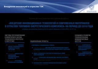 7
Внедрение инноваций в отраслях ТЭК
«ВНЕДРЕНИЕ ИННОВАЦИОННЫХ ТЕХНОЛОГИЙ И СОВРЕМЕННЫХ МАТЕРИАЛОВ
В ОТРАСЛЯХ ТОПЛИВНО-ЭНЕРГЕТИЧЕСКОГО КОМПЛЕКСА» НА ПЕРИОД ДО 2018 ГОДА
СИСТЕМА ПРОГНОЗИРОВАНИЯ
И МОНИТОРИНГА НАУЧНО-
ТЕХНИЧЕСКОГО ПРОГРЕССА
В ЭНЕРГЕТИКЕ НАЦИОНАЛЬНЫЕ ПРОЕКТЫ
СОЗДАНИЕ И РАЗВИТИЕ
ТЕХНОЛОГИЧЕСКИХ
ИНЖИНИРИНГОВЫХ
ЦЕНТРОВ
•	Разработан проект ПРОГНОЗА
НАУЧНО-ТЕХНОЛОГИЧЕСКОГО
РАЗВИТИЯ ОТРАСЛЕЙ
ТЭК РОССИИ на период
до 2035 года
•	Определены ПРИОРИТЕТНЫЕ
НАПРАВЛЕНИЯ
ТЕХНОЛОГИЧЕСКОГО
РАЗВИТИЯ ТЭК
•	Определены ОТРАСЛЕВЫЕ
КРИТИЧЕСКИЕ ТЕХНОЛОГИИ
УТВЕРЖДЕНЫ 4 НАЦИОНАЛЬНЫХ ПРОЕКТА:
•	Развитие и внедрение СИСТЕМЫ АВТОМАТИЗИРОВАННОЙ ЗАЩИТЫ
И УПРАВЛЕНИЯ ЭЛЕКТРИЧЕСКОЙ ПОДСТАНЦИЕЙ НОВОГО ПОКОЛЕНИЯ
(АСЗУ iSAS)
•	НОВЫЕ ТЕХНОЛОГИИ СТРОИТЕЛЬСТВА ВОЗДУШНЫХ ЛИНИЙ
ЭЛЕКТРОПЕРЕДАЧИ с применением опор из композитных материалов
•	Создание ТЕХНОЛОГИИ ГИДРОКОНВЕРСИИ ТЯЖЕЛОГО НЕФТЯНОГО
СЫРЬЯ с целью получения высококачественных топлив, масел и сырья
для нефтехимических процессов
•	КАТАЛИЗАТОРЫ ГЛУБОКОЙ ПЕРЕРАБОТКИ НЕФТЯНОГО СЫРЬЯ
на основе оксида алюминия
•	Создан ФЕДЕРАЛЬНЫЙ
ИСПЫТАТЕЛЬНЫЙ ЦЕНТР
ЭЛЕКТРОТЕХНИЧЕСКОГО
ОБОРУДОВАНИЯ (ПАО «ФИЦ»)
•	Создан НАЦИОНАЛЬНЫЙ
ИНЖИНИРИНГОВЫЙ ЦЕНТР
ЭНЕРГЕТИКИ (АО «НИЦЭ»)
Реализация плана мероприятий («дорожной карты»)
(утвержден распоряжением Правительства Российской Федерации от 3 июля 2014 г. № 1217-р)
 