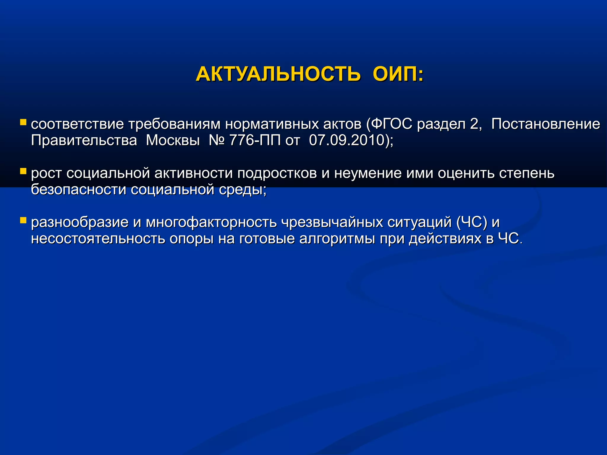 АКТУАЛЬНОСТЬ ОИП:АКТУАЛЬНОСТЬ ОИП:
 соответствие требованиям нормативных актов (ФГОС раздел 2, Постановлениесоответствие требованиям нормативных актов (ФГОС раздел 2, Постановление
Правительства Москвы № 776-ПП от 07.09.2010);Правительства Москвы № 776-ПП от 07.09.2010);
 рост социальной активности подростков и неумение ими оценить степеньрост социальной активности подростков и неумение ими оценить степень
безопасности социальной среды;безопасности социальной среды;
 разнообразие и многофакторность чрезвычайных ситуаций (ЧС) иразнообразие и многофакторность чрезвычайных ситуаций (ЧС) и
несостоятельность опоры на готовые алгоритмы при действиях в ЧСнесостоятельность опоры на готовые алгоритмы при действиях в ЧС..
 