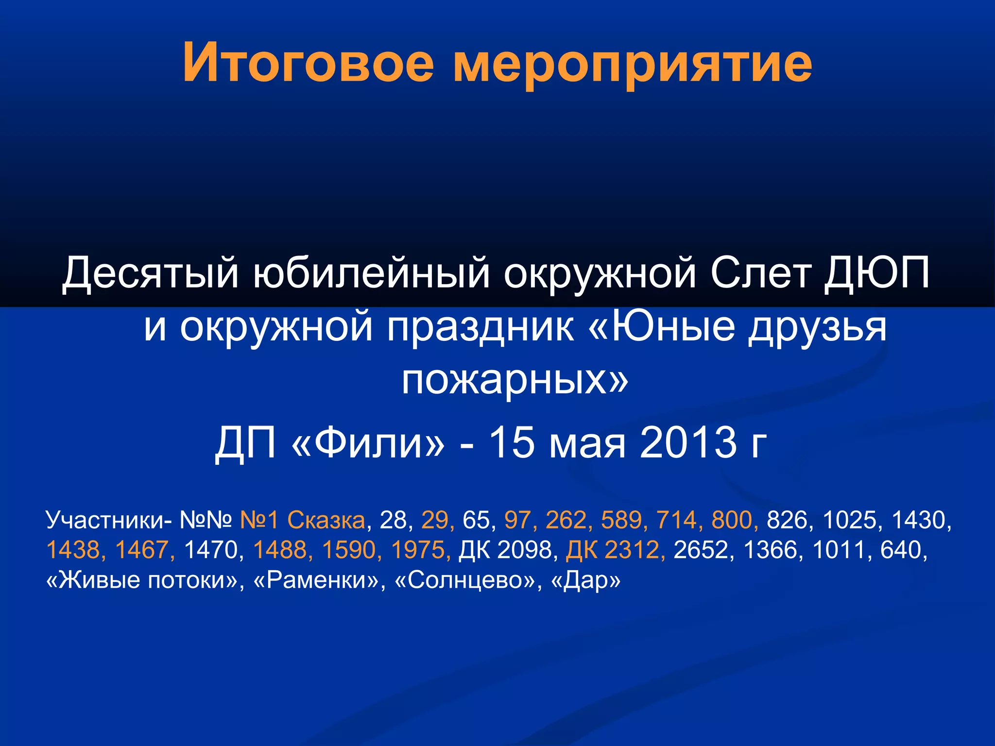 Итоговое мероприятие
Десятый юбилейный окружной Слет ДЮП
и окружной праздник «Юные друзья
пожарных»
ДП «Фили» - 15 мая 2013 г
Участники- №№ №1 Сказка, 28, 29, 65, 97, 262, 589, 714, 800, 826, 1025, 1430,
1438, 1467, 1470, 1488, 1590, 1975, ДК 2098, ДК 2312, 2652, 1366, 1011, 640,
«Живые потоки», «Раменки», «Солнцево», «Дар»
 