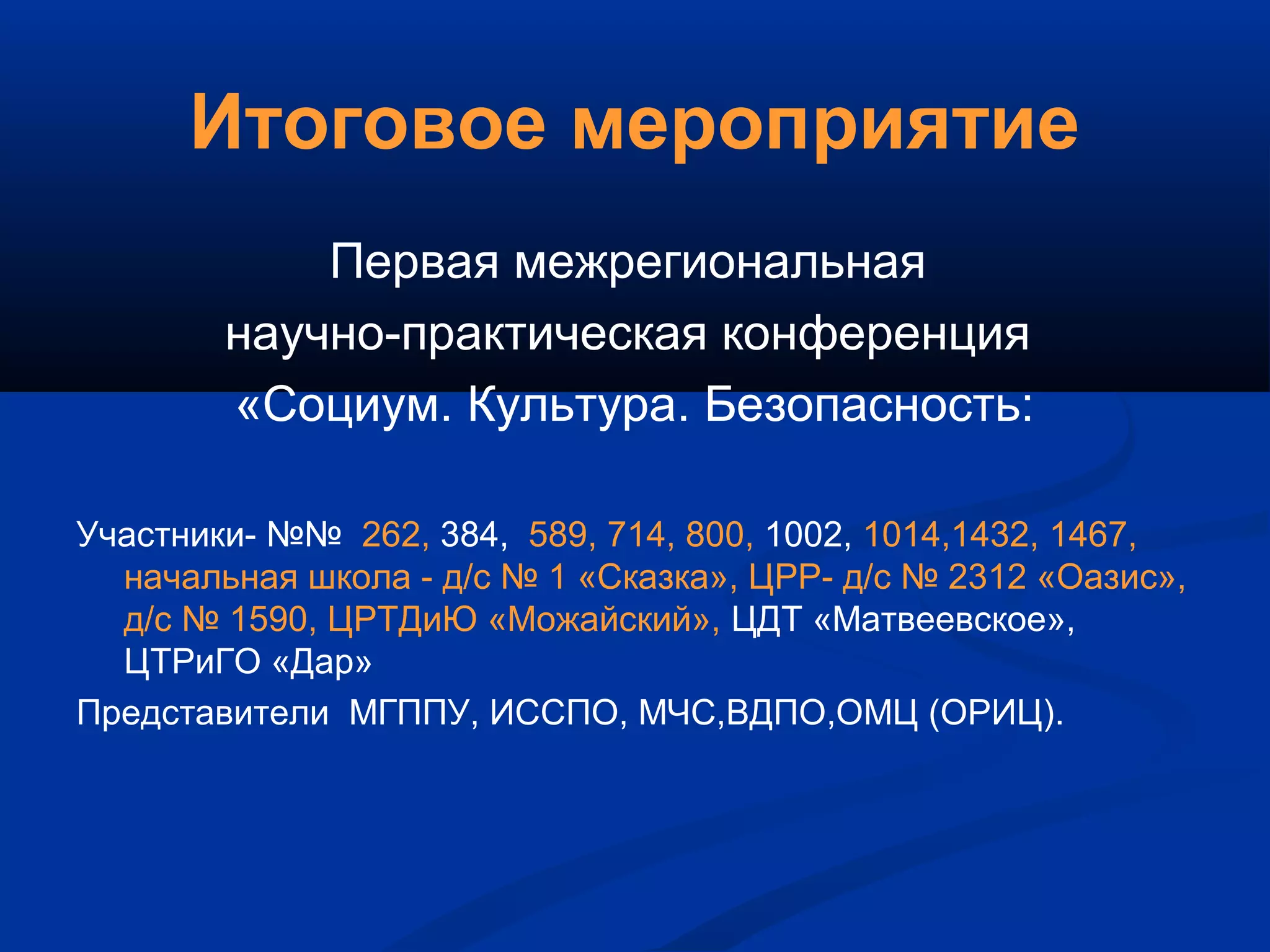Итоговое мероприятие
Первая межрегиональная
научно-практическая конференция
«Социум. Культура. Безопасность:
Участники- №№ 262, 384, 589, 714, 800, 1002, 1014,1432, 1467,
начальная школа - д/с № 1 «Сказка», ЦРР- д/с № 2312 «Оазис»,
д/с № 1590, ЦРТДиЮ «Можайский», ЦДТ «Матвеевское»,
ЦТРиГО «Дар»
Представители МГППУ, ИССПО, МЧС,ВДПО,ОМЦ (ОРИЦ).
 