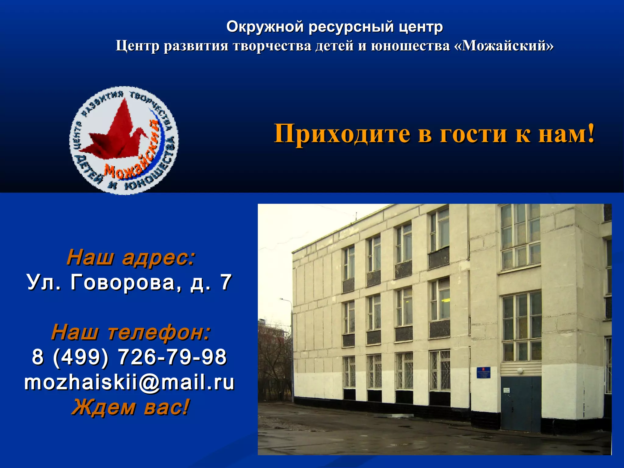 Окружной ресурсный центрОкружной ресурсный центр
Центр развития творчества детей и юношества «Можайский»Центр развития творчества детей и юношества «Можайский»
Наш адрес:Наш адрес:
Ул. Говорова, д. 7Ул. Говорова, д. 7
Наш телефон:Наш телефон:
8 (499) 726-79-988 (499) 726-79-98
mozhaiskii@mail.rumozhaiskii@mail.ru
Ждем вас!Ждем вас!
Приходите в гости к нам!Приходите в гости к нам!
 