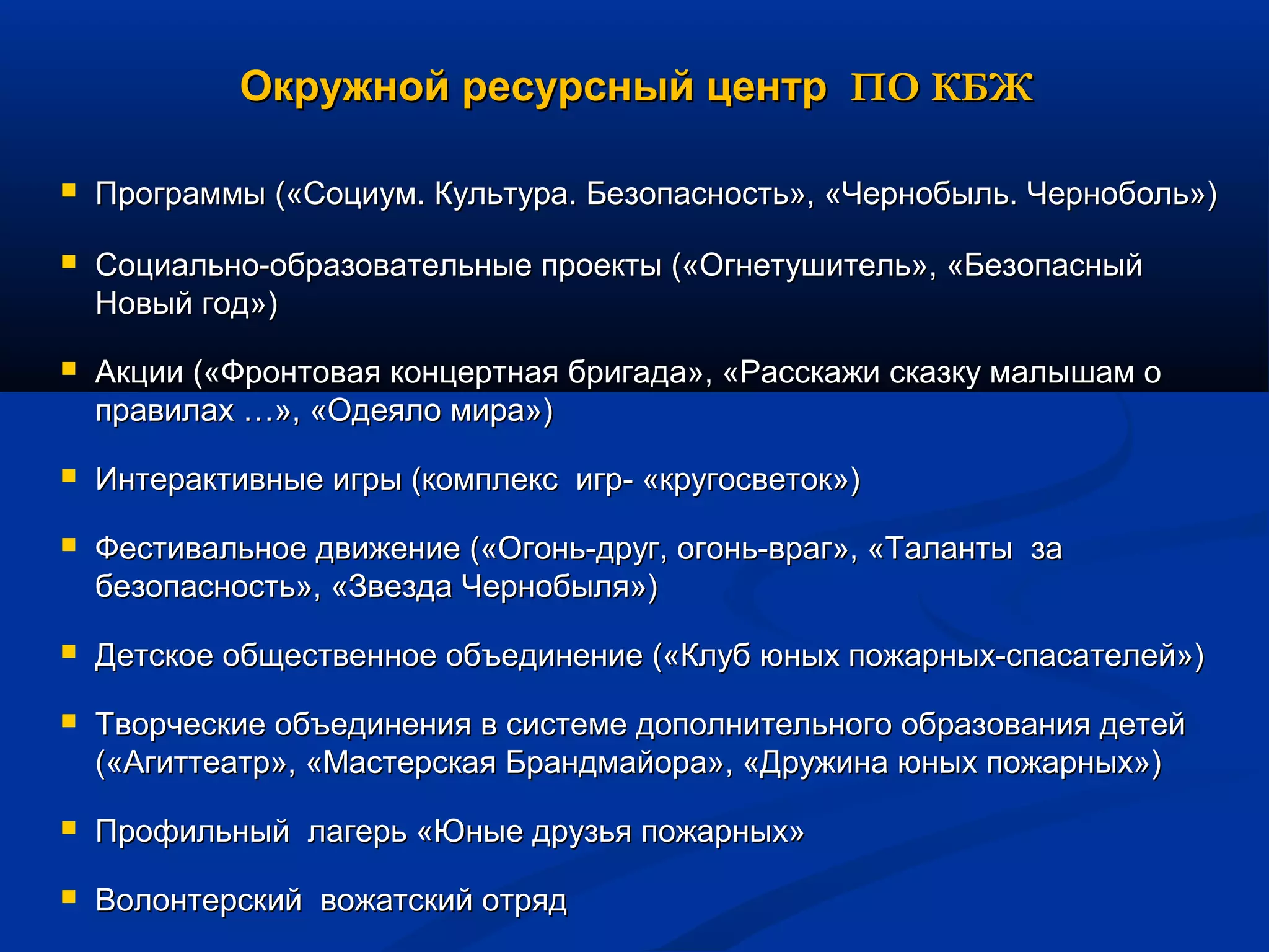 Окружной ресурсный центрОкружной ресурсный центр ПО КБЖПО КБЖ
 Программы («Социум. Культура. Безопасность», «Чернобыль. Черноболь»)Программы («Социум. Культура. Безопасность», «Чернобыль. Черноболь»)
 Социально-образовательные проекты («Огнетушитель», «БезопасныйСоциально-образовательные проекты («Огнетушитель», «Безопасный
Новый год»)Новый год»)
 Акции («Фронтовая концертная бригада», «Расскажи сказку малышам оАкции («Фронтовая концертная бригада», «Расскажи сказку малышам о
правилах …», «Одеяло мира»)правилах …», «Одеяло мира»)
 Интерактивные игры (комплекс игр- «кругосветок»)Интерактивные игры (комплекс игр- «кругосветок»)
 Фестивальное движение («Огонь-друг, огонь-враг», «Таланты заФестивальное движение («Огонь-друг, огонь-враг», «Таланты за
безопасность», «Звезда Чернобыля»)безопасность», «Звезда Чернобыля»)
 Детское общественное объединение («Клуб юных пожарных-спасателей»)Детское общественное объединение («Клуб юных пожарных-спасателей»)
 Творческие объединения в системе дополнительного образования детейТворческие объединения в системе дополнительного образования детей
(«Агиттеатр», «Мастерская Брандмайора», «Дружина юных пожарных»)(«Агиттеатр», «Мастерская Брандмайора», «Дружина юных пожарных»)
 Профильный лагерь «Юные друзья пожарных»Профильный лагерь «Юные друзья пожарных»
 Волонтерский вожатский отрядВолонтерский вожатский отряд
 