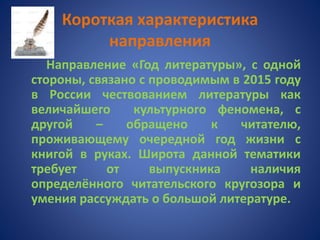 Короткая характеристика
направления
Направление «Год литературы», с одной
стороны, связано с проводимым в 2015 году
в России чествованием литературы как
величайшего культурного феномена, с
другой – обращено к читателю,
проживающему очередной год жизни с
книгой в руках. Широта данной тематики
требует от выпускника наличия
определённого читательского кругозора и
умения рассуждать о большой литературе.
 