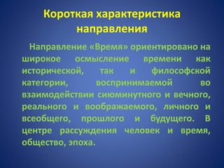 Короткая характеристика
направления
Направление «Время» ориентировано на
широкое осмысление времени как
исторической, так и философской
категории, воспринимаемой во
взаимодействии сиюминутного и вечного,
реального и воображаемого, личного и
всеобщего, прошлого и будущего. В
центре рассуждения человек и время,
общество, эпоха.
 