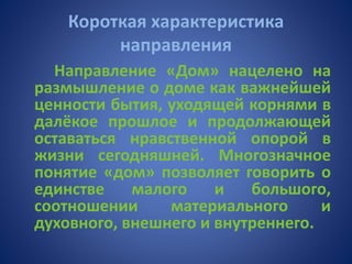 Короткая характеристика
направления
Направление «Дом» нацелено на
размышление о доме как важнейшей
ценности бытия, уходящей корнями в
далёкое прошлое и продолжающей
оставаться нравственной опорой в
жизни сегодняшней. Многозначное
понятие «дом» позволяет говорить о
единстве малого и большого,
соотношении материального и
духовного, внешнего и внутреннего.
 