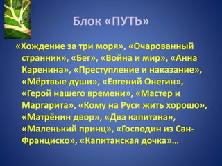Блок «ПУТЬ»
«Хождение за три моря», «Очарованный
странник», «Бег», «Война и мир», «Анна
Каренина», «Преступление и наказание»,
«Мёртвые души», «Евгений Онегин»,
«Герой нашего времени», «Мастер и
Маргарита», «Кому на Руси жить хорошо»,
«Матрёнин двор», «Два капитана»,
«Маленький принц», «Господин из Сан-
Франциско», «Капитанская дочка»…
 