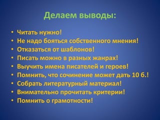 Делаем выводы:
• Читать нужно!
• Не надо бояться собственного мнения!
• Отказаться от шаблонов!
• Писать можно в разных жанрах!
• Выучить имена писателей и героев!
• Помнить, что сочинение может дать 10 б.!
• Собрать литературный материал!
• Внимательно прочитать критерии!
• Помнить о грамотности!
 