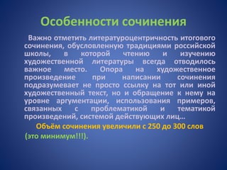 Особенности сочинения
Важно отметить литературоцентричность итогового
сочинения, обусловленную традициями российской
школы, в которой чтению и изучению
художественной литературы всегда отводилось
важное место. Опора на художественное
произведение при написании сочинения
подразумевает не просто ссылку на тот или иной
художественный текст, но и обращение к нему на
уровне аргументации, использования примеров,
связанных с проблематикой и тематикой
произведений, системой действующих лиц…
Объём сочинения увеличили с 250 до 300 слов
(это минимум!!!).
 