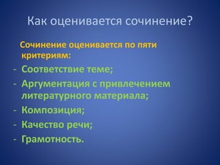 Как оценивается сочинение?
Сочинение оценивается по пяти
критериям:
- Соответствие теме;
- Аргументация с привлечением
литературного материала;
- Композиция;
- Качество речи;
- Грамотность.
 