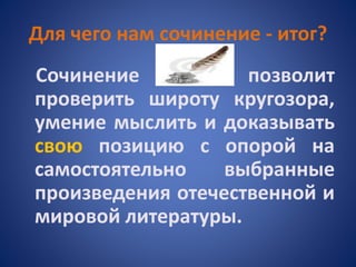 Для чего нам сочинение - итог?
Сочинение позволит
проверить широту кругозора,
умение мыслить и доказывать
свою позицию с опорой на
самостоятельно выбранные
произведения отечественной и
мировой литературы.
 