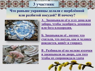 3 участник
Что раньше украинцы делали с щерблённой
или разбитой посудой? И почему?
А . Закапывали её в углу дома или
забора, чтобы задобрить домовика
или бога плодородия.
Б. Закапывали её , потому что
считали, что посуда, как и человек
рождается, живёт и умирает.
В . Разбивали её на мелкие кусочки
и закапывали во дворе, для того
чтобы их сопровождала удача
 