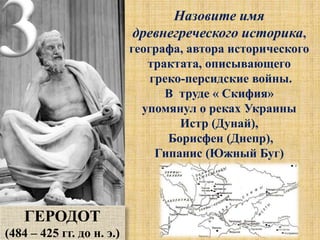 3 Назовите имя
древнегреческого историка,
географа, автора исторического
трактата, описывающего
греко-персидские войны.
В труде « Скифия»
упомянул о реках Украины
Истр (Дунай),
Борисфен (Днепр),
Гипанис (Южный Буг)
ГЕРОДОТ
(484 – 425 гг. до н. э.)
 
