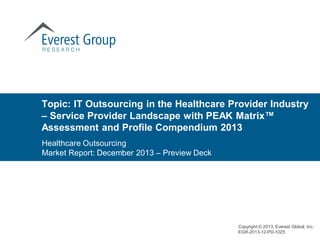Healthcare Outsourcing
Market Report: December 2013 – Preview Deck
Topic: IT Outsourcing in the Healthcare Provider Industry
– Service Provider Landscape with PEAK Matrix™
Assessment and Profile Compendium 2013
Copyright © 2013, Everest Global, Inc.
EGR-2013-12-PD-1025
 