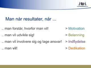 Man når resultater, når ...
.. man forstår, hvorfor man vil! > Motivation
.. man vil udvikle sig! > Belønning
.. man vil involvere sig og tage ansvar! > Indflydelse
.. man vil! > Dedikation
 