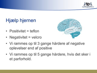 Hjælp hjernen
•  Positivitet = teflon
•  Negativitet = velcro
•  Vi rammes op til 3 gange hårdere af negative
oplevelser end af positive
•  Vi rammes op til 5 gange hårdere, hvis det sker i
et parforhold.
 