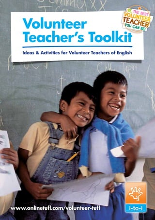 Volunteer
        Teacher’s Toolkit
        Ideas & Activities for Volunteer Teachers of English




                                                                Volunteer Teacher’s Toolkit: [Lesson]




www.onlinetefl.com/volunteer-tefl
 Call: 0800 093 3148 Visit: www.onlinetefl.com/volunteer-tefl           1
 