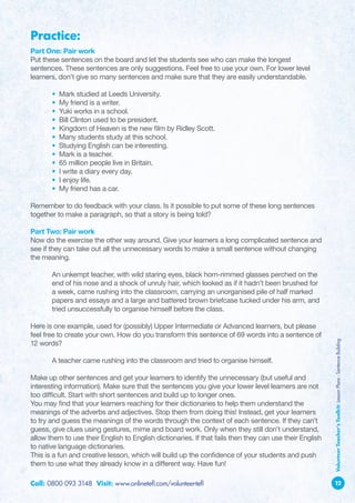 Practice:
Part One: Pair work
Put these sentences on the board and let the students see who can make the longest
sentences. These sentences are only suggestions. Feel free to use your own. For lower level
learners, don’t give so many sentences and make sure that they are easily understandable.

	      •   Mark studied at Leeds University.
	      •   My friend is a writer.
	      •   Yuki works in a school.
	      •   Bill Clinton used to be president.
	      •   Kingdom of Heaven is the new film by Ridley Scott.
	      •   Many students study at this school.
	      •   Studying English can be interesting.
	      •   Mark is a teacher.
	      •   65 million people live in Britain.
	      •   I write a diary every day.
	      •   I enjoy life.
	      •   My friend has a car.

Remember to do feedback with your class. Is it possible to put some of these long sentences
together to make a paragraph, so that a story is being told?

Part Two: Pair work
Now do the exercise the other way around. Give your learners a long complicated sentence and
see if they can take out all the unnecessary words to make a small sentence without changing
the meaning.

	      A
        n unkempt teacher, with wild staring eyes, black horn-rimmed glasses perched on the
       end of his nose and a shock of unruly hair, which looked as if it hadn’t been brushed for
       a week, came rushing into the classroom, carrying an unorganised pile of half marked
       papers and essays and a large and battered brown briefcase tucked under his arm, and
       tried unsuccessfully to organise himself before the class.

Here is one example, used for (possibly) Upper Intermediate or Advanced learners, but please
feel free to create your own. How do you transform this sentence of 69 words into a sentence of          Volunteer Teacher’s Toolkit: Lesson Plans - Sentence Building
12 words?

	      A
        teacher came rushing into the classroom and tried to organise himself.

Make up other sentences and get your learners to identify the unnecessary (but useful and
interesting information). Make sure that the sentences you give your lower level learners are not
too difficult. Start with short sentences and build up to longer ones.
You may find that your learners reaching for their dictionaries to help them understand the
meanings of the adverbs and adjectives. Stop them from doing this! Instead, get your learners
to try and guess the meanings of the words through the context of each sentence. If they can’t
guess, give clues using gestures, mime and board work. Only when they still don’t understand,
allow them to use their English to English dictionaries. If that fails then they can use their English
to native language dictionaries.
This is a fun and creative lesson, which will build up the confidence of your students and push
them to use what they already know in a different way. Have fun!

Call: 0800 093 3148 Visit: www.onlinetefl.com/volunteer-tefl                                             12
 
