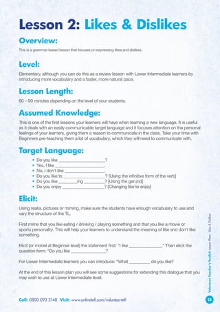 Lesson 2: Likes  Dislikes
Overview:
This is a grammar-based lesson that focuses on expressing likes and dislikes.



Level:
Elementary, although you can do this as a review lesson with Lower Intermediate learners by
introducing more vocabulary and a faster, more natural pace.

Lesson Length:
60 – 90 minutes depending on the level of your students.

Assumed Knowledge:
This is one of the first lessons your learners will have when learning a new language. It is useful
as it deals with an easily communicable target language and it focuses attention on the personal
feelings of your learners, giving them a reason to communicate in the class. Take your time with
Beginners pre-teaching them a lot of vocabulary, which they will need to communicate with.

Target Language:
	       •   Do you like ____________________?
	       •   Yes, I like _____________________.
	       •   No, I don’t like _________________.
	       •   Do you like to __________________? [Using the infinitive form of the verb]
	       •   Do you like ________ing _________? [Using the gerund]
	       •   Do you enjoy __________________? [Changing like to enjoy]

Elicit:
Using realia, pictures or miming, make sure the students have enough vocabulary to use and
vary the structure of the TL.
                                                                                                      Volunteer Teacher’s Toolkit: Lesson Plans - Likes  Dislikes



F
 irst mime that you like eating / drinking / playing something and that you like a movie or
sports personality. This will help your learners to understand the meaning of like and don’t like
something.

E
 licit (or model at Beginner level) the statement first: “I like ______________.” Then elicit the
question form: “Do you like _______________?

F
 or Lower Intermediate learners you can introduce: “What _________ do you like?

A
 t the end of this lesson plan you will see some suggestions for extending this dialogue that you
may wish to use at Lower Intermediate level.




Call: 0800 093 3148 Visit: www.onlinetefl.com/volunteer-tefl                                          13
 