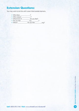 Extension Questions:
You may wish to do this with Lower Intermediate learners.

	      •   Who likes ____________?
	      •   Who enjoys ___________?
	      •   What kind of _________ do you like?
	      •   Do you like __________ing ________?
	      •   Which ___________ do you like ________ing?




                                                               Volunteer Teacher’s Toolkit: Lesson Plans - Likes  Dislikes




Call: 0800 093 3148 Visit: www.onlinetefl.com/volunteer-tefl   15
 