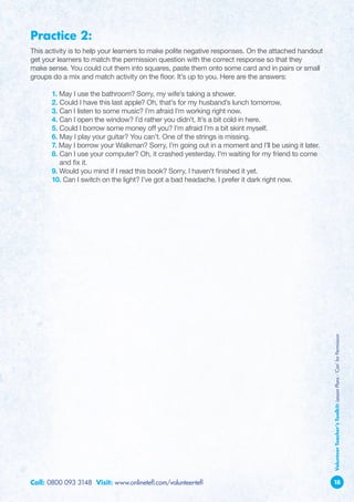 Practice 2:
This activity is to help your learners to make polite negative responses. On the attached handout
get your learners to match the permission question with the correct response so that they
make sense. You could cut them into squares, paste them onto some card and in pairs or small
groups do a mix and match activity on the floor. It’s up to you. Here are the answers:

	1. May I use the bathroom? Sorry, my wife’s taking a shower.
	2. Could I have this last apple? Oh, that’s for my husband’s lunch tomorrow.
	3. Can I listen to some music? I’m afraid I’m working right now.
	4. Can I open the window? I’d rather you didn’t. It’s a bit cold in here.
	5. Could I borrow some money off you? I’m afraid I’m a bit skint myself.
	 6. May I play your guitar? You can’t. One of the strings is missing.
	7. May I borrow your Walkman? Sorry, I’m going out in a moment and I’ll be using it later.
	 8.  an I use your computer? Oh, it crashed yesterday. I’m waiting for my friend to come
     C
     and fix it.
	 9. Would you mind if I read this book? Sorry, I haven’t finished it yet.
	 10. Can I switch on the light? I’ve got a bad headache. I prefer it dark right now.




                                                                                                    Volunteer Teacher’s Toolkit: Lesson Plans - ‘Can’ for Permission




Call: 0800 093 3148 Visit: www.onlinetefl.com/volunteer-tefl                                        18
 