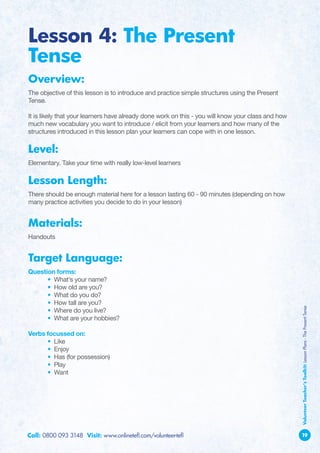 Lesson 4: The Present
Tense
Overview:
The objective of this lesson is to introduce and practice simple structures using the Present
Tense.

It is likely that your learners have already done work on this - you will know your class and how
much new vocabulary you want to introduce / elicit from your learners and how many of the
structures introduced in this lesson plan your learners can cope with in one lesson.

Level:
Elementary. Take your time with really low-level learners

Lesson Length:
There should be enough material here for a lesson lasting 60 - 90 minutes (depending on how
many practice activities you decide to do in your lesson)


Materials:
Handouts


Target Language:
Question forms:
	     • What’s your name?
	     • How old are you?
	     • What do you do?
	     • How tall are you?                                                                           Volunteer Teacher’s Toolkit: Lesson Plans - The Present Tense
	     • Where do you live?
	     • What are your hobbies?

Verbs focussed on:
	     • Like
	     • Enjoy
	     • Has (for possession)
	     • Play
	     • Want




Call: 0800 093 3148 Visit: www.onlinetefl.com/volunteer-tefl                                        19
 