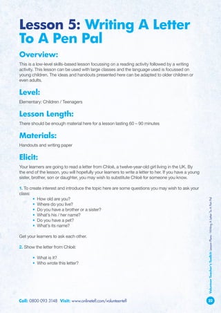 Lesson 5: Writing A Letter
To A Pen Pal
Overview:
This is a low-level skills-based lesson focussing on a reading activity followed by a writing
activity. This lesson can be used with large classes and the language used is focussed on
young children. The ideas and handouts presented here can be adapted to older children or
even adults.

Level:
Elementary: Children / Teenagers

Lesson Length:
There should be enough material here for a lesson lasting 60 – 90 minutes

Materials:
Handouts and writing paper

Elicit:
Your learners are going to read a letter from Chloë, a twelve-year-old girl living in the UK. By
the end of the lesson, you will hopefully your learners to write a letter to her. If you have a young
sister, brother, son or daughter, you may wish to substitute Chloë for someone you know.

1. To create interest and introduce the topic here are some questions you may wish to ask your
class:
	       • How old are you?

                                                                                                        Volunteer Teacher’s Toolkit: Lesson Plans - Writing A Letter To A Pen Pal
	       • Where do you live?
	       • Do you have a brother or a sister?
	       • What’s his / her name?
	       • Do you have a pet?
	       • What’s its name?

Get your learners to ask each other.

2. Show the letter from Chloë:

	      • What is it?
	      • Who wrote this letter?




Call: 0800 093 3148 Visit: www.onlinetefl.com/volunteer-tefl                                            22
 