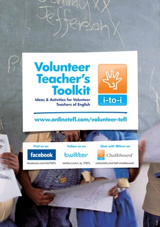 Volunteer
     Teacher’s
        Toolkit
     Ideas  Activities for Volunteer
                 Teachers of English



     www.onlinetefl.com/volunteer-tefl



    Find us on             Follow us on              Chat with TEFLers on


                                                         Chalkboard
facebook.com/itoiTEFL   twitter.com/i_to_iTEFL   onlinetefl.com/tefl-chalkboard/
                                                                                   Volunteer Teacher’s Toolkit: [Lesson]




                                                                                   25
                                                                                                                           09/12
 