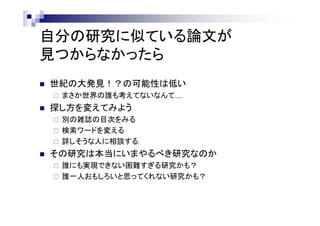 自分の研究に似ている論文が
見つからなかったら
 世紀の大発見！？の可能性は低い
 まさか世界の誰も考えてないなんて…
 探し方を変えてみよう
 別の雑誌の目次をみる
 検索ワードを変える
 詳しそうな人に相談する
 その研究は本当にいまやるべき研究なのか
 誰にも実現できない困難すぎる研究かも？
 誰一人おもしろいと思ってくれない研究かも？
 