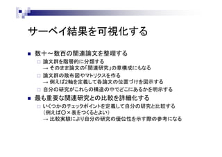 サーベイ結果を可視化する
 数十～数百の関連論文を整理する
 論文群を階層的に分類する
→ そのまま論文の「関連研究」の章構成にもなる
 論文群の散布図やマトリクスを作る
→ 例えば2軸を定義して各論文の位置づけを図示する
 自分の研究がこれらの構造の中でどこにあるかを明示する
 最も重要な関連研究との比較を詳細化する
 いくつかのチェックポイントを定義して自分の研究と比較する
（例えば○×表をつくるとよい）
→ 比較実験により自分の研究の優位性を示す際の参考になる
 