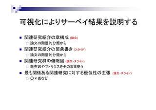 可視化によりサーベイ結果を説明する
 関連研究紹介の章構成 (論文)
 論文の階層的分類から
 関連研究紹介の箇条書き (スライド)
 論文の階層的分類から
 関連研究群の俯瞰図 (論文・スライド)
 散布図やマトリクスをそのまま使う
 最も関係ある関連研究に対する優位性の主張 (論文・スライド)
 ○×表など
 